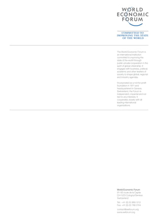 World Economic Forum
91–93 route de la Capite
CH-1223 Cologny/Geneva
Switzerland
Tel.: 	+41 (0) 22 869 1212
Fax: +41 (0) 22 786 2744
contact@weforum.org
www.weforum.org
The World Economic Forum is
an international institution
committed to improving the
state of the world through
public-private cooperation in the
spirit of global citizenship. It
engages with business, political,
academic and other leaders of
society to shape global, regional
and industry agendas.
Incorporated as a not-for-profit
foundation in 1971 and
headquartered in Geneva,
Switzerland, the Forum is
independent, impartial and not
tied to any interests. It
cooperates closely with all
leading international
organizations.
 