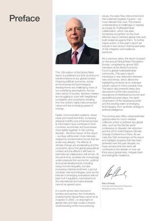 Global Risks 20156
This 10th edition of the Global Risks
report is published at a time of profound
transformations to our global context.
Ongoing political, economic, social,
environmental and technological
developments are challenging many of
our underlying assumptions. Across
every sector of society, decision-makers
are struggling to cope with heightened
complexity and uncertainty resulting
from the world’s highly interconnected
nature and the increasing speed of
change.
Faster communication systems, closer
trade and investment links, increasing
physical mobility and enhanced access
to information have combined to bind
countries, economies and businesses
more tightly together. In the coming
decade – the time horizon of this report
– our lives will be even more intensely
shaped by transformative forces that are
under way already. The effects of
climate change are accelerating and the
uncertainty about the global geopolitical
context and the effects it will have on
international collaboration will remain. At
the same time, societies are increasingly
under pressure from economic, political
and social developments including
rising income inequality, but also
increasing national sentiment. Last but
not least, new technologies, such as the
Internet or emerging innovations will not
bear fruit if regulatory mechanisms at
the international and national levels
cannot be agreed upon.
In a world where risks transcend
borders and sectors, the motivations
underlying the Global Risks report at its
inception in 2005 – to shed light on
global risks and help create a shared
understanding of the most pressing
issues, the ways they interconnect and
their potential negative impacts – are
more relevant than ever. The shared
understanding of challenges is needed
as a base for multistakeholder
collaboration, which has seen
increasing recognition as the most
effective way to address global risks and
build resilience against them. To further
inspire action, in this year’s report we
include a new section sharing examples
of risk mitigation and resilience
practices.
As in previous years, the report is based
on the annual Global Risks Perception
Survey, completed by almost 900
members of the World Economic
Forum’s global multistakeholder
community. This year’s report
introduces a new distinction between
risks and trends, which allows the
highlighting of trends as an enlarged
solution space to many possible risks.
The report also presents deep-dive
discussions of the risks posed by a
resurgence of interlinked economic and
geopolitical power plays, the rapid
urbanization of the developing world
and the exciting realm of emerging
technologies, from synthetic biology to
artiﬁcial intelligence.
The coming year offers unprecedented
opportunities for much-needed
collective action to address key global
risks, such as the Sendai world
conference on disaster risk reduction
and the 2015 United Nations Climate
Change Conference in Paris. As we
mark the 10th anniversary of the report
and highlight progress that has been
achieved over the past decade, my
hope remains that this work will
contribute to the debate on how we
think about global risks, mitigate them
and strengthen resilience.
Klaus Schwab
Founder and Executive Chairman
World Economic Forum
Preface
 
