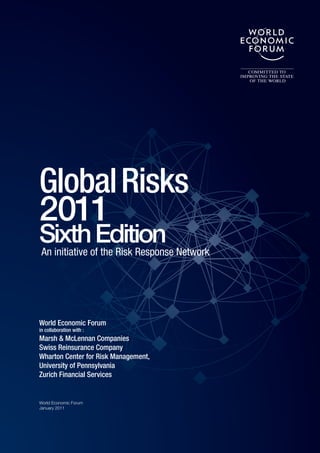 Global Risks
2011
SixthofEdition Network
An initiative the Risk Response




World Economic Forum
in collaboration with :
Marsh & McLennan Companies
Swiss Reinsurance Company
Wharton Center for Risk Management,
University of Pennsylvania
Zurich Financial Services


World Economic Forum
January 2011
 