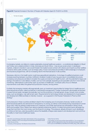 Global Risks 201432
Part1Part2Part3
Figure B: Projected Increase in Number of People with Diabetes Aged 20-79 (2013 vs 2035)
In emerging markets, any failure to create sustainable universal healthcare systems – a constitutional obligation in Brazil
and Turkey, and a stated ambition in India, Indonesia and South Africa – may arouse social unrest. In developed
markets, a failure to transform care would threaten the implied social contract with citizens and imperil countries’ abilities
to finance other public priorities, such as foreign policy. Future cost pressures are likely to fall increasingly on employers
and insurance programmes, with an increasing role for the financial sector in all countries.
Necessary reforms in the health sector could have geopolitical implications. A shortage of qualified physicians could
increase poaching between countries. Inefficient, localized models of care may give way to consolidated structures.
Increasing cost pressures are likely to broaden the supply and demand of health tourism, with the potential for large cost
savings. Innovations in care delivery models, such as more radically separating acute specialist care from more remote
monitoring / telemedicine could further open up provision of healthcare.4
A sharper policy focus on lifestyle
improvements could affect the global food production industry, among others.
It is likely that emerging markets will pragmatically open up investment opportunities for foreign firms in healthcare and
pharmaceutical provision, albeit sometimes in partnership arrangements. Foreign involvement will probably be blocked
in areas that are easily managed domestically, such as the production of simple generic drugs, though more complex
areas, such as biologics, may well remain open. Requirements for technology transfer and assistance for local research
and development (R&D) are likely to intensify, however – as is apparent in the Russian Federation’s Pharma 2020
strategy.5
Cost pressures in these countries are likely to lead to the increasing use of compulsory licences, harder scrutiny of
pharmaceutical patents and demands for transparency on pricing, as well as controversial pricing mechanisms to lower
drug costs. India has already implemented such measures, and similar approaches are anticipated in Brazil, South
Africa and possibly China. Rather than taking a blanket protectionist stance, it is likely that governments will target the
drugs that cost them the most money, such as those for oncology. This pressure, already echoed in such developed
countries as Germany, asks big questions about the feasibility of large-scale research and development work and thus
the ability to meet future healthcare needs.
37%
60%
96%
110%
46%
23%
71%
% rise in cases
GLOBAL DATA
Cases (millions) Expenditure (USD billions)
2013 381.8 548.0
2035 (estimate) 591.9 627.3
% increase 55.0 14.4Source: IDF 2013.
Notes
1
IEA 2013; and US Energy Information Administration 2013, Annual Energy
Outlook. Available at http://www.eia.gov/forecasts/aeo/pdf/0383(2013).pdf.
2
Oliver Wyman 2012a.
3
University of Pennsylvania: The Wharton School 2013b.
4
Oliver Wyman 2012b.
5
The strategy can be found at http://pharma2020.ru/. For an appraisal in
English, see the Analytical Summary from the Swiss Embassy at http://
www.s-ge.com/de/filefield-private/files/25703/field_blog_public_files/5244.
 