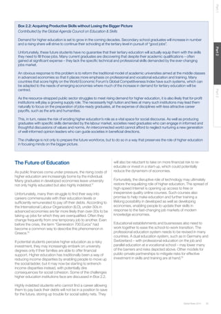35Global Risks 2014
Part1Part2Part3
Box 2.2: Acquiring Productive Skills without Losing the Bigger Picture
Contributed by the Global Agenda Council on Education & Skills
Demand for higher education is set to grow in the coming decades. Secondary school graduates will increase in number
and a rising share will strive to continue their schooling at the tertiary level in pursuit of “good jobs”.
Unfortunately, these future students have no guarantee that their tertiary education will actually equip them with the skills
they need to fill those jobs. Many current graduates are discovering that despite their academic qualifications – often
gained at significant expense – they lack the specific technical and professional skills demanded by the ever-changing
jobs market.
An obvious response to this problem is to reform the traditional model of academic universities aimed at the middle classes
in advanced economies so that it places more emphasis on professional and vocational education and training. Many
countries that score highly on the World Economic Forum’s Global Competitiveness Index have such systems, which can
be adapted to the needs of emerging economies where much of the increase in demand for tertiary education will be
centred.
As the resource-strapped public sector struggles to meet rising demand for higher education, it is also likely that for-profit
institutions will play a growing supply role. The necessarily high tuition and fees at many such institutions may lead them
naturally to focus on the preparation of jobs-ready graduates, at the expense of disciplines with less attractive career
payoffs, such as the arts and humanities.
This, in turn, raises the risk of eroding higher education’s role as a vital space for social discourse. As well as producing
graduates with specific skills demanded by the labour market, societies need graduates who can engage in informed and
thoughtful discussions of values and norms. An interconnected world cannot afford to neglect nurturing a new generation
of well-informed opinion leaders who can guide societies in beneficial directions.
The challenge is not only to prepare the future workforce, but to do so in a way that preserves the role of higher education
in focusing minds on the bigger picture.
The Future of Education
As public finances come under pressure, the rising costs of
higher education are increasingly borne by the individual.
Many graduates in developed economies leave university
not only highly educated but also highly indebted.17
Unfortunately, many then struggle to find their way into
careers commensurate with their education levels or
sufficiently remunerated to pay off their debts. According to
the International Labour Organization (ILO), under-30s in
advanced economies are far more likely than over-30s to be
taking up jobs for which they are overqualified. Often they
change frequently from one temporary job to another. Even
before the crisis, the term “Generation 700 Euros” had
become a common way to describe this phenomenon in
Greece.18
If potential students perceive higher education as a risky
investment, they may increasingly embark on university
degrees only if their families are able to offer financial
support. Higher education has traditionally been a way of
reducing income disparities by enabling people to move up
the social ladder, but it may now be starting to entrench
income disparities instead, with potentially dire
consequences for social cohesion. Some of the challenges
higher education institutions face are discussed in Box 2.2.
Highly indebted students who cannot find a career allowing
them to pay back their debts will not be in a position to save
for the future, storing up trouble for social safety nets. They
will also be reluctant to take on more financial risk to re-
educate or invest in a start-up, which could potentially
reduce the dynamism of economies.
Fortunately, the disruptive role of technology may ultimately
restore the equalizing role of higher education. The spread of
high-speed Internet is opening up access to free or
inexpensive quality online courses. Such courses also
promise to help make education and further training a
lifelong possibility in developed as well as developing
economies, enabling people to update their skills in
response to the fast-changing job markets of modern
knowledge economies.
Educational establishments and businesses also need to
work together to ease the school-to-work transition. The
professional education system needs to be revised in many
countries. A dual education system, such as in Germany and
Switzerland – with professional education on the job and
parallel education at a vocational school – may lower many
of the barriers and risks depicted above. Other models for
public-private partnerships to mitigate risks for effective
investment in skills and training are at hand.19
 