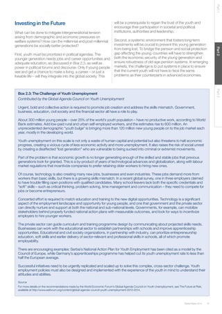37Global Risks 2014
Part1Part2Part3
Investing in the Future
What can be done to mitigate intergenerational tension
arising from demographic and economic pressures on
welfare systems? How can the millennial and post-millennial
generations be socially better protected?
First, youth must be prioritized in political agendas. The
younger generation needs jobs and career opportunities and
adequate education, as discussed in Box 2.3, as well as
power in political forums and discourse. Only if young people
see and get a chance to make a living, a career – or just a
liveable life – will they integrate into the global society. This
will be a prerequisite to regain the trust of the youth and
encourage their participation in societal and political
institutions, authorities and leadership.
Second, a systemic environment that fosters long-term
investments will be crucial to prevent this young generation
from being lost. To bridge the pension and social protection
gap affecting the young, countries will have to strengthen
both the economic security of the young generation and
ensure robustness of old-age pension systems. In emerging
markets, the challenge is to put systems in place to ensure
that the current youth will not have to face the same
problems as their counterparts in advanced economies.
Box 2.3: The Challenge of Youth Unemployment
Contributed by the Global Agenda Council on Youth Unemployment
Urgent, bold and collective action is required to promote job creation and address the skills mismatch. Government,
business, education, civil society and the financial sector all have a role to play.
About 300 million young people – over 25% of the world’s youth population – have no productive work, according to World
Bank estimates. Add low-paid rural and urban self-employed workers, and the estimates rise to 600 million. An
unprecedented demographic “youth bulge” is bringing more than 120 million new young people on to the job market each
year, mostly in the developing world.
Youth unemployment on this scale is not only a waste of human capital and potential but also threatens to halt economic
progress, creating a vicious cycle of less economic activity and more unemployment. It also raises the risk of social unrest
by creating a disaffected “lost generation” who are vulnerable to being sucked into criminal or extremist movements.
Part of the problem is that economic growth is no longer generating enough of the skilled and stable jobs that previous
generations took for granted. This is a by-product of years of technological advances and globalization, along with labour
market regulations that incentivize companies to prefer retaining older workers to hiring new ones.
Of course, technology is also creating many new jobs, businesses and even industries. These jobs demand more from
workers than basic skills, but there is a growing skills mismatch. In a recent global survey, one in three employers claimed
to have trouble filling open positions with qualified candidates. Many school leavers lack both the specific credentials and
“soft” skills – such as critical thinking, problem solving, time management and communication – they need to compete for
jobs or become entrepreneurs.
Concerted effort is required to match education and training to the new digital opportunities. Technology is a significant
aspect of the employment landscape and opportunity for young people, and one that government and the private sector
can directly nurture and support at both the national and sub-national levels. Governments, for example, can mobilize
stakeholders behind properly funded national action plans with measurable outcomes, and look for ways to incentivize
employers to hire younger workers.
The private sector can guide curriculum and training programme design by communicating about projected skills needs.
Businesses can work with the educational sector to establish partnerships with schools and improve apprenticeship
opportunities. Educational and civil society organizations, in partnership with industry, can prioritize entrepreneurship
education, soft skills and earlier delivery of sector-relevant and professional skills in schools, all of which promote
employability.
There are encouraging examples: Serbia’s National Action Plan for Youth Employment has been cited as a model by the
Council of Europe, while Germany’s apprenticeships programme has helped cut its youth unemployment rate to less than
half the European average.
Successful initiatives need to be urgently replicated and scaled up to solve this complex, cross-sector challenge. Youth
employment policies must also be designed and implemented with the experience of the youth in mind to understand their
attitudes and abilities.
Source
For more details on the recommendations made by the World Economic Forum’s Global Agenda Council on Youth Unemployment, see The Future at Risk,
available at http://www.weforum.org/content/global-agenda-council-youth-unemployment-2012-2014.
 