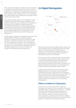 Global Risks 201438
Part1Part2Part3
Third, political and regulatory conditions need to be adjusted
to strengthen and incentivize investments with a long-term
perspective.25
Companies and financial systems need to give
greater priority to their long-term resilience and look beyond
short reporting cycles, as explored in Part 2.5.26
At the same
time, opportunities must be enhanced for individuals to build
assets, to save and to invest.
The public and private sectors can work together to foster
lending and investment with long-term perspective. The
insurance industry can play a central role in risk mitigation for
entrepreneurs and collectives, but governments and
international institutions have to facilitate intergenerational
asset transfer as well. Only fair and sustainable systems of
tax and subsidy redistribution will ensure growth that also
encompasses social protection, remedies poverty and
allows for resource-friendly and environmentally sound
development.
Finally, migration needs to be managed with a long-term and
global perspective. Migration can reallocate skilled
workforces, providing an opportunity to address the skills
mismatch, but with the risk of brain drain in the countries
from which skilled labour migrates.27
To make migration a
win-win situation for the country of origin and the receiving
economy, it is crucial to incentivize a subsequent return of
the skilled emigrants to their country of origin and to
strengthen the related international agreements.
Organized crime
and illicit trade
Terrorist attack
Critical information
infrastructure breakdown
Cyber attacks
Data fraud/theft
Global
governance
failure
2.4 Digital Disintegration
While cyberspace has proved largely resilient to attacks and
other disruptions so far, its underlying dynamic has always
been such that attackers have an easier time than
defenders. There are reasons to believe that resilience is
gradually being undermined, allowing this dynamic of
vulnerability to become more impactful.
First, the growth of the “Internet of Things” means that ever
more devices are being connected online, touching many
more parts of life and widening both the potential entry
points for and impacts of disruption. Second, there is
ever-deepening complexity of interactions among the many
aspects of life that are dependent on connected devices,
making those impacts potentially harder to predict.
Together, these twin trends demand new thinking about
global governance of the Internet. Yet the prospect of
achieving this has been undermined by recent revelations
about the extent to which national security organizations are
shaping cyber policy and conducting espionage and
attacks, eroding trust among the very stakeholders whose
collaboration will be necessary to avert a conceivable
“Cybergeddon”.
Offence vs Defence in Cyberspace
Cyber risks are not new. It was written in 1988 that
“espionage over networks can be cost-efficient, offer nearly
immediate results, and target specific locations … insulated
from risks of internationally embarrassing incidents.”28
Warnings about a “cyber Pearl Harbor” extend back to
1991.29
However, although online espionage and crime
remain daily issues, cyberspace has so far been resilient to
truly disruptive infrastructure attacks, those that could break
systems or societies and not just pilfer information.
 