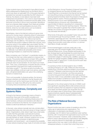 39Global Risks 2014
Part1Part2Part3
Cyber incidents have so far tended to have effects that are
either widespread but fleeting (such as the Morris Worm,
which took down an estimated 10% of the early Internet) or
persistent but narrowly focused (like the 2007 attacks on
Estonia). No attacks or even failures have been both
widespread and persistent. This is due to robust standards
and networks, high levels of investment and the ability of the
technical community to flock to and overwhelm disruptions
(such as undersea cable outages). Such feats are possible
only due to the open and participative structure of the
Internet, driven by non-state actors such as incidence
response teams and service providers.
Nonetheless, risks to the Internet continue to grow more
serious for one key reason: attacking others in cyberspace
(breaking into or disrupting their system) has always been
easier than defending them. The offence has had the
advantage over the defence. This dynamic is in part historic:
the Internet was built for resilience rather than security, since
everyone using it in the earliest days was trusted. But the
practical underlying dynamic – an attacker needs only to find
a single way through defences at a single point in time, while
the defender must defend all vulnerable points forever –
increasingly threatens to undermine that resilience.
Many companies use a “red team”, or penetration testers, to
try to break into their own online systems to improve their
security. This practice dates back to at least 1979, when the
ARPANet had not yet become the Internet and TCP/IP
protocols were not yet standard. As one report put it back
then: “Few, if any, contemporary computer security controls
have prevented a [red team] from easily accessing any
information sought.”30
The same remains true today, and
cyber risks will likely continue to get more serious, year after
year, until global stakeholders can upturn this underlying
dynamic or restore trust.
This is not impossible. In physical warfare, the dynamic
between attackers and defenders has flip-flopped with
inventions such as the machine gun and the tank. It will,
however, be made more difficult by the online world’s
increasing interconnectedness and complexity.
Interconnectedness, Complexity and
Systemic Risks
A threat to the Internet increasingly means a threat to
everything. Every part of the world’s societies and
economies uses the same underlying infrastructure, the
same hardware, software and standards with billions of
devices connected to the Internet, from simple e-book
readers to electrical distribution networks.31
In the past, cyber attacks typically had only a limited effect
because they broke only ones and zeroes or things made of
silicon. Organizations under attack might have a bad week,
but after that they generally could execute business
continuity plans, rebuild computers and use data from
securely backed-up vaults. However, projects such as the
Smart Grid – online connection of electrical power
generation and transmission – are increasing the possibility
of cyber attacks breaking things made of concrete and steel.
As Rod Beckstrom, former President of Internet Corporation
for Assigned Names and Numbers (ICANN), puts it:
“Everything that is connected to the Internet can be hacked,
and everything is being connected to the Internet.”32
This
growing hyperconnectivity raises the prospect of disruptions
having systemic impact. Previous publications from the
World Economic Forum have highlighted that
interdependence introduces new vulnerabilities and
opportunities for failures cascading from unexpected
directions.33
This can have far-reaching impacts: “When the
shock to the system is greater than what the system can
tolerate, the number of functions the system can perform
may decrease dramatically.”34
What kinds of disruption are possible? Cyber risks are often
summarized through the acronym CHEW – crime,
hacktivists, espionage and war.35
But there are other risks in
cyberspace that could have systemic impacts. For example,
a large cloud provider could suffer an Enron- or Lehman-
style failure virtually overnight.
Environmental triggers could also easily play a role,
especially given the inherent fragility of the underlying
physical infrastructure. A long-dreaded earthquake on the
San Andreas fault could devastate the world’s technical
centre of Silicon Valley. A solar super-storm could cause
substantial outages of national grids, satellites, avionics or
signals from global navigation satellite systems (GNSS). The
growing mass of “space junk” in orbit around the earth also
poses a threat to GNSS.
A surprising number of critical systems rely on GNSS,
including emergency 911 calls, ATMs and other financial
infrastructure, and both wired and wireless communications
networks.36
Wireless is fast becoming the vital “last few
metres” of Internet connection, and there are growing
concerns that government sell-offs of the radio spectrum
may have made it more vulnerable to interruption. The World
Radiocommunication Conference in 2015 will analyse the
extent and potential consequences of this nascent risk.
Disruption to the critical systems that rely on GNSS could
have significant cascading effects while workarounds are
found for systems that now depend on hyperconnectivity,
since fewer and fewer people now remember the old
pen-and-paper ways of doing things. Risks arising from
hyperconnectivity urgently require multistakeholder
collaboration, but trust among stakeholders is under
pressure.
The Role of National Security
Organizations
Recent months have seen a series of revelations about the
online role of national security organizations. The
militarization of cyberspace was already common
knowledge: over 30 nations have a published cyber warfare
doctrine, with 12 having formal organizations (such as the US
Cyber Command).37
However, wider understanding of the
extent to which national security organizations have allegedly
been using the Internet for espionage now threatens
repercussions that may make it more difficult to prevent
widespread attacks, or contain them when they occur.
 