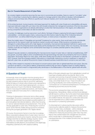 41Global Risks 2014
Part1Part2Part3
Box 2.4: Towards Measurement of Cyber Risks
As constant digital connectivity becomes the new norm in economies and societies, there is a need to “normalize” cyber
risks. A critical step in advancing the collective capacity to manage systemic risks will be to develop methodologies to
measure and price these risks. Efforts to quantify such risks are needed, and in some cases have started, at
multiple levels.
At the enterprise level, moving towards a risk-based approach for dealing with cyber threats and vulnerabilities will require
improved methods to deal with such risks in line with broader enterprise risk management practices of the kind discussed
in Part 2.5. Many organizations are already attempting to evolve their internal practices in this regard, and collaboration
among companies to share ideas can also be observed.
A number of challenges must be overcome in such efforts. Not least of these is capturing the full range of potential
vulnerabilities – connected supply chains, outsourcing and other factors make the idea of the “enterprise network”
somewhat fluid – as well as determining the scope of impact, on stock prices or reputation, for example.
Given the implied value of “intangibles and goodwill” threatened by cyber events, there would seem to be considerable
opportunity for the nascent cyber risk insurance market to evolve and mature. While insurance companies are no
strangers to underwriting events with a high degree of uncertainty, improved and standardized methods to capture and
account for risks at the enterprise level would clearly aid the development of this market. Other non-insurance, risk-transfer
markets could also be imagined; some central banks have begun to consider potential systemic risks posed by
cyber attacks.
Research has also started on understanding the macroeconomic impact of cyber risks on national competitiveness, GDP
and growth. Countries’ ability to drive competitiveness through technology has been documented by the Forum’s Global
Information Technology Report for many years, while other studies have focused on the Internet’s contribution to national
GDP. However, there are emerging research discussions on specifically measuring a country’s readiness or capacity to
deal with cyber risks, as well as the economic impact of slowed business investments due to concerns over such risks.
Finally, further research is required on the impact of concerns about cyber risks on global trade flows and output. Security
concerns can lead to, or be used to defend, protectionist positions that can have a negative impact on trading relations.
Should such concerns result in a fragmented policy landscape or the Balkanization of the Internet, global trade will suffer.
A Question of Trust
Increasingly, there is recognition that the growing role of
cyberspace is not only a technical and geopolitical concern
but also presents serious risks to economic well-being.
While the failure of critical online infrastructure represents a
systemic risk that could impact global growth, so does a
large-scale loss of trust in the Internet. Stakeholders may
need to move beyond traditional solutions, with fresher ideas
that can scale and move away from a national security
mindset.
Thinking of cyberspace in economic terms offers several
advantages. Economic cooperation and recognition of the
gains from global trade has provided a positive platform to
promote global international relations, rather than focusing
on narrow national interests and protectionism. This can be
directly applicable to cyber risks. Protecting the “common
good” of the Internet creates strong economic incentives
among the youngest generation, the “digital natives”.
Of course, the economic frame is more than an analogy.
Many corporations already think of cyber risks in terms of
reputational and stock-price impacts, raising the issue to the
strategic level that an effective strategy requires. Some
countries, too, have taken explicit steps to position
themselves as safe places to do business in the digital age,
integrating cybersecurity with capacity building.
Many of the gains already seen from globalization would not
have been possible without the Internet. Much of the
innovation and promise of growth foreseen in the coming
years is also predicated on an Internet as integrated as it is
today, and similar levels of trust. These innovations are
occurring at all levels, from entire industries (e.g. the
“connected car”) to individual entrepreneurs in emerging and
developing economies around the world.
The economic perspective does not preclude other
perspectives. Geopolitical, military and technical dialogue
will still need to continue. But to the extent that stakeholders
can recognize the tremendous gains from a stable, secure
and resilient Internet, the space for constructive discourse
can be expanded and a useful context provided for
discussions on protecting cyberspace.
A critical element in advancing this discussion will be
improving the collective ability to measure the economic
impact of cyber risks, at all levels – within individual
businesses, nationally and globally (see Box 2.4). Effective
methods for measuring and pricing cyber risks may even
lead to new market-based risk management structures,
which would help in understanding the systemic
interdependencies in the multiple domains that now depend
on cyberspace.
 
 