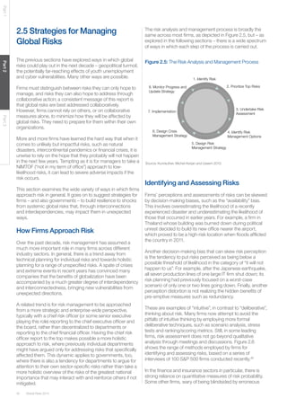 Global Risks 201442
Part1Part2Part3
2.5 Strategies for Managing
Global Risks
The previous sections have explored ways in which global
risks could play out in the next decade – geopolitical turmoil,
the potentially far-reaching effects of youth unemployment
and cyber vulnerabilities. Many other ways are possible.
Firms must distinguish between risks they can only hope to
manage, and risks they can also hope to address through
collaborative action; a consistent message of this report is
that global risks are best addressed collaboratively.
However, firms cannot rely on others, or on collaborative
measures alone, to minimize how they will be affected by
global risks. They need to prepare for them within their own
organizations.
More and more firms have learned the hard way that when it
comes to unlikely but impactful risks, such as natural
disasters, intercontinental pandemics or financial crises, it is
unwise to rely on the hope that they probably will not happen
in the next few years. Tempting as it is for managers to take a
NIMTOF (“not in my term of office”) approach to low-
likelihood risks, it can lead to severe adverse impacts if the
risk occurs.
This section examines the wide variety of ways in which firms
approach risk in general. It goes on to suggest strategies for
firms – and also governments – to build resilience to shocks
from systemic global risks that, through interconnections
and interdependencies, may impact them in unexpected
ways.
How Firms Approach Risk
Over the past decade, risk management has assumed a
much more important role in many firms across different
industry sectors. In general, there is a trend away from
technical planning for individual risks and towards holistic
planning for a range of unspecified risks. A spate of crises
and extreme events in recent years has convinced many
companies that the benefits of globalization have been
accompanied by a much greater degree of interdependency
and interconnectedness, bringing new vulnerabilities from
unexpected directions.
A related trend is for risk management to be approached
from a more strategic and enterprise-wide perspective,
typically with a chief risk officer (or some senior executive
playing this role) reporting to the chief executive officer and
the board, rather than decentralized to departments or
reporting to the chief financial officer. Having the chief risk
officer report to the top makes possible a more holistic
approach to risk, where previously individual departments
might have argued only for addressing risks that specifically
affected them. This dynamic applies to governments, too,
where there is also a tendency for departments to argue for
attention to their own sector-specific risks rather than take a
more holistic overview of the risks of the greatest national
importance that may interact with and reinforce others if not
mitigated.
The risk analysis and management process is broadly the
same across most firms, as depicted in Figure 2.5, but – as
explored in the following sections – there is a wide spectrum
of ways in which each step of the process is carried out.
Figure 2.5: The Risk Analysis and Management Process
Source: Kunreuther, Michel-Kerjan and Useem 2013.
2. Prioritize Top Risks
3. Undertake Risk
Assessment
4. Identify Risk
Management Options
1. Identify Risk
5. Design Risk
Management Strategy
6. Design Crisis
Management Strategy
7. Implementation
8. Monitor Progress and
Update Strategy
Identifying and Assessing Risks
Firms’ perceptions and assessments of risks can be skewed
by decision-making biases, such as the “availability” bias.
This involves overestimating the likelihood of a recently
experienced disaster and underestimating the likelihood of
those that occurred in earlier years. For example, a firm in
Thailand whose building was burned down during political
unrest decided to build its new office nearer the airport,
which proved to be a high-risk location when floods afflicted
the country in 2011.
Another decision-making bias that can skew risk perception
is the tendency to put risks perceived as being below a
possible threshold of likelihood in the category of “it will not
happen to us”. For example, after the Japanese earthquake,
all seven production lines of one large IT firm shut down; its
risk planning had previously focused on a worst-case
scenario of only one or two lines going down. Finally, another
perception distortion is not realizing the hidden benefits of
pre-emptive measures such as redundancy.
These are examples of “intuitive”, in contrast to “deliberative”,
thinking about risk. Many firms now attempt to avoid the
pitfalls of intuitive thinking by employing more formal
deliberative techniques, such as scenario analysis, stress
tests and ranking/scoring metrics. Still, in some leading
firms, risk assessment does not go beyond qualitative
analysis through meetings and discussions. Figure 2.6
shows the range of methods employed by firms for
identifying and assessing risks, based on a series of
interviews of 100 S&P 500 firms conducted recently.40
In the finance and insurance sectors in particular, there is
strong reliance on quantitative measures of risk probability.
Some other firms, wary of being blindsided by erroneous
 