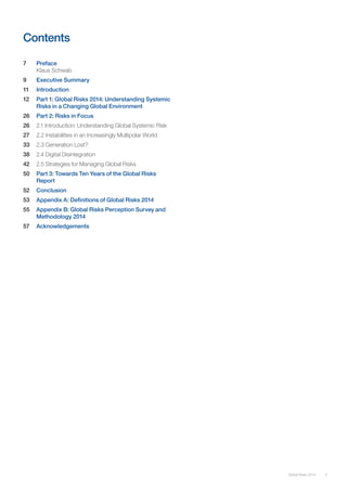 5Global Risks 2014
Contents
7 	 Preface
Klaus Schwab
9 	 Executive Summary
11 	 Introduction	
12	 Part 1: Global Risks 2014: Understanding Systemic
Risks in a Changing Global Environment
26	 Part 2: Risks in Focus
26 	 2.1 Introduction: Understanding Global Systemic Risk
27 	 2.2 Instabilities in an Increasingly Multipolar World
33 	 2.3 Generation Lost?
38 	 2.4 Digital Disintegration
42 	 2.5 Strategies for Managing Global Risks
50	 Part 3: Towards Ten Years of the Global Risks
Report
52 	 Conclusion
53 	 Appendix A: Definitions of Global Risks 2014
55 	 Appendix B: Global Risks Perception Survey and 		
Methodology 2014
57 	 Acknowledgements
 