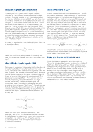Global Risks 201456
Risks of Highest Concern in 2014
To identify the top 10 global risks of highest concern,
described in Part 1, respondents answered the following
question: “From the following list of 31 risks, please select
the five risks of highest concern globally and rank these from
1 (of highest concern) to 5 (of lowest concern)”. A score was
assigned for each answer based on the rank, from 5 points
for the first-ranked risk to 1 point for the fifth-ranked. For
example, if the risk of water crises was cited as the risk of
biggest concern (Rank 1), the answer would be assigned five
points; if it was cited as the fifth risk of most concern, the
answer would be assigned one point. The score earned by
each risk corresponds to the total points earned by that risk
across all responses divided by the number of responses.
The risks with the 10 highest scores were selected as the
risks of highest concern.
Formally, for any given risk i from the list of 31 risks, the score
is derived as follows:
where N is the number of respondents to the survey and
ranki,n
corresponds to the rank assigned by respondent n to
risk i.
Global Risks Landscape in 2014
Respondents were asked to assess the likelihood and global
impact of each of the 31 risks. For each risk, they were
asked, “How likely is this risk to materialize globally within the
next 10 years?” and “What is the estimated impact globally if
this risk were to materialize? (Impact is to be interpreted in a
broad sense beyond just economic consequences)”. The
possible answers ranged from 1 (“very unlikely” and “low
impact”, respectively) to 7 (“almost certain” and “high
impact”, respectively). Respondents were given the
possibility to leave the answer blank if they felt unable to
provide an informed answer (“don’t know”). A simple average
for both likelihood and impact for each of the 31 global risks
was calculated on this basis. Formally, for any given risk i, its
likelihood and impact, denoted respectively likelihoodi
and
impacti
, are:
where Ni
is the number of respondents for risk i, and
likelihoodi,n
and impacti,n
are respectively the likelihood and
impact assigned by respondent n to risk i and measured on
a scale from 1 to 7. Moreover, Ni
1
≠ Ni
2
as, for each risk i,
survey respondents could choose not to answer each
question (“don’t know”).
Interconnections in 2014
To draw the interconnection map presented in Part 1, survey
respondents were asked to identify three to six pairs of risks
they believed were connected, disregarding directions of
causality. A tally was made of the number of times each pair
was cited. This value was then divided by the count of the
most frequently cited pair. As a final step, the square root of
this ratio was taken to dampen the long-tail effect (i.e. a few
very strong links, and many weak ones) and to make the
differences more apparent across the weakest connections.
The value of the interconnection determines the thickness of
each connecting line in the graph, with the most frequently
cited pair having the thickest line. Out of the 465 possible
pairs, 178 or 38% were not cited. Formally, the intensity of
the connection between risks i and j, denoted
interconnectionij
, corresponds to:
scorei=
1
N
6 ranki,n
N
n=1
where N is the number of respondents. Variable pairij,n
is 1
when respondent n selected the pair of risks i and j as part of
his/her selection. Otherwise, it is 0.
Risks and Trends to Watch in 2014
Survey respondents were asked two open questions:
“Which risk of major global concern is missing from the list of
the 31 risks (list one risk only)” and “Which additional issue
could potentially emerge as a risk of major global concern in
the future (list one issue only)?” Given the large range of
answers provided by the respondents, answers were
manually grouped into broader categories. Figure 1.5 in Part
1 is an illustration of the recurrence of these categories: the
larger the category the more often it was mentioned. The
purpose of these two questions was to stimulate debate on
the identification of future risks and trends.
 
interconnectionij
pairij,n
N
n=1
pairmax
with pairmax= max
ij
( pairij,n
N
n=1
)
likelihoodi=
1
Ni
1
likelihoodi,n
Ni
1
n=1
impacti=
1
Ni
2
impacti,n
Ni
2
n=1
 