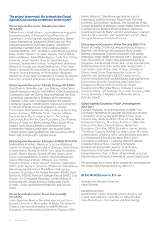 Global Risks 201458
The project team would like to thank the Global
Agenda Councils that contributed to the report:2
Global Agenda Council on Catastrophic Risks
2012-2014
Valerie Amos, United Nations; Lauren Alexander Augustine,
National Academy of Sciences; Shaun Donovan, US
Department of Housing and Urban Development; Bekele
Geleta, International Federation of Red Cross and Red
Crescent Societies (IFRC); Peter Guthrie, University of
Cambridge; Randolph Kent, King’s College, London;
Eduardo Martinez, UPS Foundation; Victor Meyer, Deutsche
Bank; Kirstjen Nielsen, Homeland Security Policy Institute;
Satoru Nishikawa, Japan Water Agency; Yuichi Ono, Tohoku
University; Andrin Oswald, Novartis; Sara Pantuliano,
Overseas Development Institute; Rodrigo Pérez Mackenna,
Ministry of Housing and Urban Development, Chile; Niyati
Sareen, Hindustan Construction Company; Michael Useem,
Wharton School, University of Pennsylvania; Margareta
Wahlström, United Nations International Strategy for Disaster
Reduction; and Nick Wildgoose, Zurich Insurance Group.
Global Agenda Council on Climate Change 2012-2014
David Bresch, Swiss Re; Juan José Daboub, Notre Dame
Global Adaptation Institute; Yvo De Boer, KPMG International
Cooperative; Sean de Cleene, Yara International; Dan Esty,
Connecticut Department of Energy and Environmental
Protection; Chris Field, Carnegie Institution for Science;
Christiana Figueres, United Nations Framework Convention
on Climate Change; Connie Hedegaard, European
Commission; Norichika Kanie, Tokyo Institute of Technology;
Naina Lal Kidwai, HSBC Asia Pacific; Caio Koch-Weser,
Deutsche Bank; Gary Lawrence, Aecom Technology
Corporation; Rabi Mohtar, Qatar Foundation; Edna Molewa,
Ministry of Water and Environmental Affairs, South Africa;
Karsten Sach, Federal Ministry of Germany for the
Environment, Nature Conservation and Nuclear Safety;
Richard Saines, Baker & McKenzie; Wang Xueman, World
Bank; and Changhua Wu, Climate Group.
Global Agenda Council on Education & Skills 2012-2014
Mallam Bolaji Abdullahi, Ministry of Sports and National
Sports Commission, Nigeria; May Al Dabbagh, Dubai School
of Government; Abdulla Bin Ali Al Thani, Qatar Foundation;
David E. Bloom, Harvard School of Public Health; Jared
Cohon, Carnegie Mellon University; Ricardo Manuel dos
Santos Henriques, Instituto Unibanco; Jose Ferreira,
Knewton; Roland G. Fryer, Harvard University; Ayla Göksel,
ACEV; Jody Heymann, University of California; Yoko Ishikura,
Keio University; Brij Kothari, PlanetRead; Rolf Landua,
European Organization for Nuclear Research (CERN); Sami
Mahroum, INSEAD; Patricia A. Milligan, Mercer (MMC); Chip
Paucek, 2U; Christopher Pissarides, London School of
Economics and Political Science; Soraya Salti, INJAZ
Al-Arab - Junior Achievement Worldwide; and Tae Yoo,
Cisco.
Global Agenda Council on Fiscal Sustainability
2012-2014
Lewis Alexander, Nomura Securities International; Aymo
Brunetti, University of Bern; Willem H. Buiter, Citi; Adrienne
Cheasty, International Monetary Fund (IMF); Marcel
Fratzscher, German Institute for Economic Research (DIW
Berlin); William G. Gale, Brookings Institution; Victor
Halberstadt, Leiden University; Takeo Hoshi, Stanford
University; Zanny Minton Beddoes, The Economist; Phillip
Swagel, University of Maryland; Shahin Vallee, Council of the
European Union; Beatrice Weder di Mauro, Johannes
Gutenberg University Mainz; Jeromin Zettelmeyer, European
Bank for Reconstruction and Development; and Zhu Ning,
Shanghai Advanced Institute of Finance.
Global Agenda Council on Water Security 2012-2014
Robert W. Bailey, CH2M HILL (Halcrow Group); Federico
Basañes, Inter-American Development Bank; Anders
Berntell, International Finance Corporation (IFC); Sanjay
Bhatnagar, Water Health International; Asit K. Biswas, Lee
Kuan Yew School of Public Policy, National University of
Singapore; Julia Bucknall, World Bank; Joppe Cramwinckel,
World Business Council for Sustainable Development; J.
Carl Ganter, Circle of Blue; David R. Grey, University of
Oxford; Angel Gurría, Organisation for Economic Co-
operation and Development (OECD); Laura Harnish,
Environmental Defense Fund; Mike Muller, National Planning
Commission; David G. Rosenberg, AeroFarms; Oyun
Sanjaasuren, Ministry of Environment and Green
Development of Mongolia; Monica Scatasta, European
Investment Bank; Jeff Seabright, Coca-Cola Company; Mike
Young, University of Adelaide; and Alexander Jakob
Zehnder, triple Z.
Global Agenda Council on Youth Unemployment
2012-2014
Poonam Ahluwalia, Youth Employment Summit (YES)
Campaign; Abdullah S.Al Rabeeah, Saudi Basic Industries
Corporation; Arup Banerji, World Bank; Umran Beba,
PepsiCo; May Habib, Qordoba; Choeun Hong, National
Employment Agency; Jill Huntley, Accenture; Majid Jafar,
Crescent Petroleum; Deepali Khanna, MasterCard
Foundation; Chris Kirk, GEMS Education; Frannie Léautier,
The African Capacity Building Foundation; Vivian M. Lopez,
United Nations Children’s Fund; Jamie McAuliffe, Education
For Employment (EFE); Branka Minic, Future Work
Consulting; Christopher J. Nassetta, Hilton Worldwide;
Charlotte Petri Gornitzka, Swedish International
Development Cooperation Agency; Curt Rhodes,
Questscope; Amy Rosen, Network for Teaching
Entrepreneurship; Sean C. Rush, JA Worldwide; and José
Manuel Salazar Xirinachs, International Labour Organization.
We would also like to thank all the people who participated in
the Global Risks Perception Survey 2013-2014.
 
At the World Economic Forum
Founder and Executive Chairman
Klaus Schwab
Managing Directors
David Aikman, Robert Greenhill, Jeremy Jurgens, Lee
Howell, Adrian Monck, Sarita Nayyar, Gilbert Probst,
Jean-Pierre Rosso, Rick Samans and Alois Zwinggi.
 