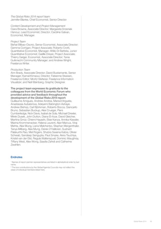 59Global Risks 2014
The Global Risks 2014 report team
Jennifer Blanke, Chief Economist, Senior Director
Content Development and Project Management
Ciara Browne, Associate Director; Margareta Drzeniek
Hanouz, Lead Economist, Director; Caroline Galvan,
Economist, Manager.
Project Team
Beñat Bilbao-Osorio, Senior Economist, Associate Director;
Gemma Corrigan, Project Associate; Roberto Crotti,
Quantitative Economist, Manager; Attilio Di Battista, Junior
Quantitative Economist; Gaëlle Dreyer, Project Associate;
Thierry Geiger, Economist, Associate Director; Tania
Gutknecht Community Manager; and Andrew Wright,
Freelance Writer.
Production Team
Ann Brady, Associate Director; David Bustamante, Senior
Manager; Kamal Kimaoui, Director; Fabienne Stassen,
Freelance Editor; Moritz Stefaner, Freelance Information
Visualizer; and Neil Weinberg, Graphic Designer.
The project team expresses its gratitude to the
colleagues from the World Economic Forum who
provided advice and feedback throughout the
development of the Global Risks 2014 report:
Guillaume Amigues, Andrew Andrea, Marisol Argueta,
Anastassia Aubakirova, Adeyemi Babington-Ashaye,
Andrew Bishop, Carl Björkman, Roberto Bocca, Giancarlo
Bruno, Sebastian Buckup, Alex Crueger, Piers
Cumberledge, Nick Davis, Isabel de Sola, Michael Drexler,
Mirek Dusek, John Dutton, Diana El-Azar, David Gleicher,
Martina Gmür, Chiemi Hayashi, Elsie Kanza, Annika Kiessler,
Marina Krommenacker, Helena Leurent, Alan Marcus, Viraj
Mehta, Alex Mung, Liana Melchenko, Stephan Mergenthaler,
Tanya Milberg, Alex Mung, Derek O’Halloran, Sushant
Palakurthi Rao, Mel Rogers, Shubra Saxena Kabra, Olivier
Schwab, Sandeep Sengupta, Paul Smyke, Akira Tsuchiya,
Kristel van der Elst, Regula Waltenspuel, Dominic Waughray,
Tiffany West, Alex Wong, Saadia Zahidi and Catherine
Zwahlen.
Endnotes
1
Names of report partner representatives are listed in alphabetical order by last
name.
2
The box contributions by the Global Agenda Councils may not reflect the
views of individual members listed here.
 