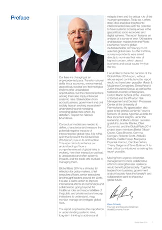 7Global Risks 2014
Our lives are changing at an
unprecedented pace. Transformational
shifts in our economic, environmental,
geopolitical, societal and technological
systems offer unparalleled
opportunities, but the interconnections
among them also imply enhanced
systemic risks. Stakeholders from
across business, government and civil
society face an evolving imperative in
understanding and managing
emerging global risks which, by
definition, respect no national
boundaries.
Conceptual models are needed to
define, characterize and measure the
potential negative impacts of
interconnected global risks. It is in this
spirit that I present the Global Risks
2014 report, now in its ninth edition.
This report aims to enhance our
understanding of how a
comprehensive set of global risks is
evolving, how their interaction can lead
to unexpected and often systemic
impacts, and the trade-offs involved in
managing them.
Global Risks 2014 is a stimulus for
reflection for policy-makers, chief
executive officers, senior executives
and thought leaders around the world.
It is also a call to action to improve
international efforts at coordination and
collaboration, going beyond the
traditional roles and responsibilities of
the public and private sectors to equip
institutions to understand, map,
monitor, manage and mitigate global
risks.
The report emphasizes the importance
of understanding systemic risks,
long-term thinking to address and
Preface mitigate them and the critical role of the
younger generation. To do so, it offers
deep-dive analytical insights into
interconnected risks with the potential
to have systemic consequences in the
geopolitical, socio-economic and
digital spheres. The report features an
analysis of a survey of over 700 leaders
and decision-makers from the World
Economic Forum’s global
multistakeholder community on 31
selected global risks. For the first time,
survey respondents were asked
directly to nominate their risks of
highest concern, which placed
economic and social issues firmly at
the top.
I would like to thank the partners of the
Global Risks 2014 report, without
whose expert contributions this report
would not have been possible: Marsh &
McLennan Companies, Swiss Re and
Zurich Insurance Group, as well as the
National University of Singapore,
Oxford Martin School at the University
of Oxford and the Wharton Risk
Management and Decision Processes
Center at the University of
Pennsylvania. My appreciation also
goes to the World Economic Forum’s
Network of Global Agenda Councils for
their important insights, under the
leadership of Martina Gmür. I am also
grateful to Jennifer Blanke, Chief
Economist, and the Global Risks 2014
project team members Beñat Bilbao-
Osorio, Ciara Browne, Gemma
Corrigan, Roberto Crotti, Attilio Di
Battista, Gaëlle Dreyer, Margareta
Drzeniek Hanouz, Caroline Galvan,
Thierry Geiger and Tania Gutknecht for
their critical contributions to making this
report possible.
Moving from urgency-driven risk
management to more collaborative
efforts to strengthen risk resilience
would benefit global society. Together,
leaders from business, government
and civil society have the foresight and
collaborative spirit to shape our
global future.
Klaus Schwab
Founder and Executive Chairman
World Economic Forum
 