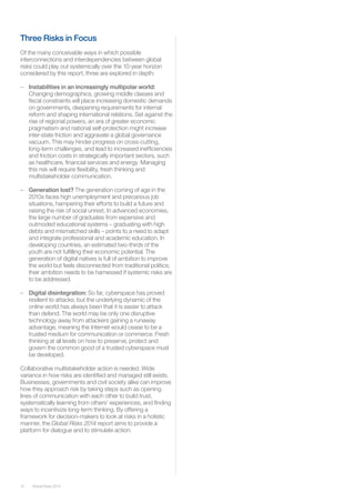 Global Risks 2014 
10 
Three Risks in Focus 
Of the many conceivable ways in which possible interconnections and interdependencies between global risks could play out systemically over the 10-year horizon considered by this report, three are explored in depth: 
– Instabilities in an increasingly multipolar world: Changing demographics, growing middle classes and fiscal constraints will place increasing domestic demands on governments, deepening requirements for internal reform and shaping international relations. Set against the rise of regional powers, an era of greater economic pragmatism and national self-protection might increase inter-state friction and aggravate a global governance vacuum. This may hinder progress on cross-cutting, long-term challenges, and lead to increased inefficiencies and friction costs in strategically important sectors, such as healthcare, financial services and energy. Managing this risk will require flexibility, fresh thinking and multistakeholder communication. 
– Generation lost? The generation coming of age in the 2010s faces high unemployment and precarious job situations, hampering their efforts to build a future and raising the risk of social unrest. In advanced economies, the large number of graduates from expensive and outmoded educational systems – graduating with high debts and mismatched skills – points to a need to adapt and integrate professional and academic education. In developing countries, an estimated two-thirds of the youth are not fulfilling their economic potential. The generation of digital natives is full of ambition to improve the world but feels disconnected from traditional politics; their ambition needs to be harnessed if systemic risks are to be addressed. 
– Digital disintegration: So far, cyberspace has proved resilient to attacks, but the underlying dynamic of the online world has always been that it is easier to attack than defend. The world may be only one disruptive technology away from attackers gaining a runaway advantage, meaning the Internet would cease to be a trusted medium for communication or commerce. Fresh thinking at all levels on how to preserve, protect and govern the common good of a trusted cyberspace must be developed. 
Collaborative multistakeholder action is needed. Wide variance in how risks are identified and managed still exists. Businesses, governments and civil society alike can improve how they approach risk by taking steps such as opening lines of communication with each other to build trust, systematically learning from others’ experiences, and finding ways to incentivize long-term thinking. By offering a framework for decision-makers to look at risks in a holistic manner, the Global Risks 2014 report aims to provide a platform for dialogue and to stimulate action.  