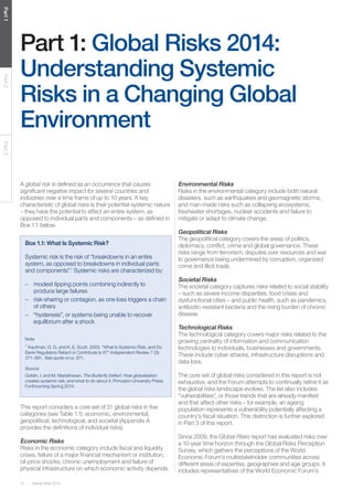 12 Global Risks 2014 
Part 1 Part 2 Part 3 
Part 1: Global Risks 2014: 
Understanding Systemic 
Risks in a Changing Global 
Environment 
Box 1.1: What Is Systemic Risk? 
Systemic risk is the risk of “breakdowns in an entire 
system, as opposed to breakdowns in individual parts 
and components”.1 Systemic risks are characterized by: 
– modest tipping points combining indirectly to 
produce large failures 
– risk-sharing or contagion, as one loss triggers a chain 
of others 
– “hysteresis”, or systems being unable to recover 
equilibrium after a shock 
Note 
1 Kaufman, G. G. and K. E. Scott. 2003. “What Is Systemic Risk, and Do 
Bank Regulators Retard or Contribute to It?” Independent Review 7 (3): 
371–391. See quote on p. 371. 
Source 
Goldin, I. and M. Mariathasan. The Butterfly Defect: How globalization 
creates systemic risk, and what to do about it. Princeton University Press. 
Forthcoming Spring 2014. 
A global risk is defined as an occurrence that causes 
significant negative impact for several countries and 
industries over a time frame of up to 10 years. A key 
characteristic of global risks is their potential systemic nature 
– they have the potential to affect an entire system, as 
opposed to individual parts and components – as defined in 
Box 1.1 below. 
This report considers a core set of 31 global risks in five 
categories (see Table 1.1): economic, environmental, 
geopolitical, technological, and societal (Appendix A 
provides the definitions of individual risks). 
Economic Risks 
Risks in the economic category include fiscal and liquidity 
crises, failure of a major financial mechanism or institution, 
oil-price shocks, chronic unemployment and failure of 
physical infrastructure on which economic activity depends. 
Environmental Risks 
Risks in the environmental category include both natural 
disasters, such as earthquakes and geomagnetic storms, 
and man-made risks such as collapsing ecosystems, 
freshwater shortages, nuclear accidents and failure to 
mitigate or adapt to climate change. 
Geopolitical Risks 
The geopolitical category covers the areas of politics, 
diplomacy, conflict, crime and global governance. These 
risks range from terrorism, disputes over resources and war 
to governance being undermined by corruption, organized 
crime and illicit trade. 
Societal Risks 
The societal category captures risks related to social stability 
– such as severe income disparities, food crises and 
dysfunctional cities – and public health, such as pandemics, 
antibiotic-resistant bacteria and the rising burden of chronic 
disease. 
Technological Risks 
The technological category covers major risks related to the 
growing centrality of information and communication 
technologies to individuals, businesses and governments. 
These include cyber attacks, infrastructure disruptions and 
data loss. 
The core set of global risks considered in this report is not 
exhaustive, and the Forum attempts to continually refine it as 
the global risks landscape evolves. The list also includes 
“vulnerabilities”, or those trends that are already manifest 
and that affect other risks – for example, an ageing 
population represents a vulnerability potentially affecting a 
country’s fiscal situation. This distinction is further explored 
in Part 3 of this report. 
Since 2009, the Global Risks report has evaluated risks over 
a 10-year time horizon through the Global Risks Perception 
Survey, which gathers the perceptions of the World 
Economic Forum’s multistakeholder communities across 
different areas of expertise, geographies and age groups. It 
includes representatives of the World Economic Forum’s 
 