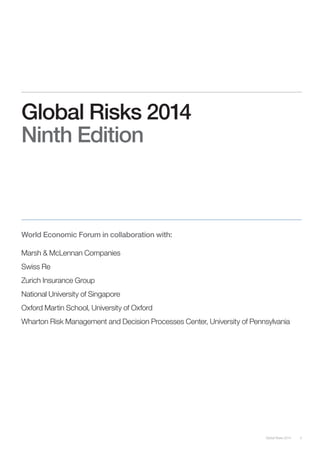 Global Risks 2014 3 
Global Risks 2014 
Ninth Edition 
World Economic Forum in collaboration with: 
Marsh & McLennan Companies 
Swiss Re 
Zurich Insurance Group 
National University of Singapore 
Oxford Martin School, University of Oxford 
Wharton Risk Management and Decision Processes Center, University of Pennsylvania 
 