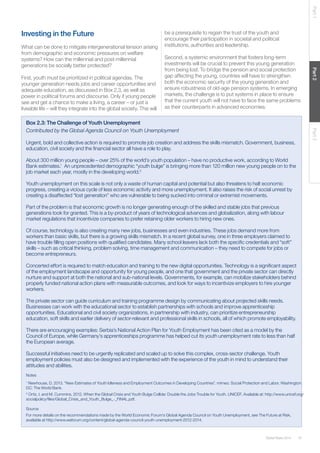 Global Risks 2014 37 
Part 1 Part 2 Part 3 
Investing in the Future 
What can be done to mitigate intergenerational tension arising 
from demographic and economic pressures on welfare 
systems? How can the millennial and post-millennial 
generations be socially better protected? 
First, youth must be prioritized in political agendas. The 
younger generation needs jobs and career opportunities and 
adequate education, as discussed in Box 2.3, as well as 
power in political forums and discourse. Only if young people 
see and get a chance to make a living, a career – or just a 
liveable life – will they integrate into the global society. This will 
be a prerequisite to regain the trust of the youth and 
encourage their participation in societal and political 
institutions, authorities and leadership. 
Second, a systemic environment that fosters long-term 
investments will be crucial to prevent this young generation 
from being lost. To bridge the pension and social protection 
gap affecting the young, countries will have to strengthen 
both the economic security of the young generation and 
ensure robustness of old-age pension systems. In emerging 
markets, the challenge is to put systems in place to ensure 
that the current youth will not have to face the same problems 
as their counterparts in advanced economies. 
Box 2.3: The Challenge of Youth Unemployment 
Contributed by the Global Agenda Council on Youth Unemployment 
Urgent, bold and collective action is required to promote job creation and address the skills mismatch. Government, business, 
education, civil society and the financial sector all have a role to play. 
About 300 million young people – over 25% of the world’s youth population – have no productive work, according to World 
Bank estimates.1 An unprecedented demographic “youth bulge” is bringing more than 120 million new young people on to the 
job market each year, mostly in the developing world.2 
Youth unemployment on this scale is not only a waste of human capital and potential but also threatens to halt economic 
progress, creating a vicious cycle of less economic activity and more unemployment. It also raises the risk of social unrest by 
creating a disaffected “lost generation” who are vulnerable to being sucked into criminal or extremist movements. 
Part of the problem is that economic growth is no longer generating enough of the skilled and stable jobs that previous 
generations took for granted. This is a by-product of years of technological advances and globalization, along with labour 
market regulations that incentivize companies to prefer retaining older workers to hiring new ones. 
Of course, technology is also creating many new jobs, businesses and even industries. These jobs demand more from 
workers than basic skills, but there is a growing skills mismatch. In a recent global survey, one in three employers claimed to 
have trouble filling open positions with qualified candidates. Many school leavers lack both the specific credentials and “soft” 
skills – such as critical thinking, problem solving, time management and communication – they need to compete for jobs or 
become entrepreneurs. 
Concerted effort is required to match education and training to the new digital opportunities. Technology is a significant aspect 
of the employment landscape and opportunity for young people, and one that government and the private sector can directly 
nurture and support at both the national and sub-national levels. Governments, for example, can mobilize stakeholders behind 
properly funded national action plans with measurable outcomes, and look for ways to incentivize employers to hire younger 
workers. 
The private sector can guide curriculum and training programme design by communicating about projected skills needs. 
Businesses can work with the educational sector to establish partnerships with schools and improve apprenticeship 
opportunities. Educational and civil society organizations, in partnership with industry, can prioritize entrepreneurship 
education, soft skills and earlier delivery of sector-relevant and professional skills in schools, all of which promote employability. 
There are encouraging examples: Serbia’s National Action Plan for Youth Employment has been cited as a model by the 
Council of Europe, while Germany’s apprenticeships programme has helped cut its youth unemployment rate to less than half 
the European average. 
Successful initiatives need to be urgently replicated and scaled up to solve this complex, cross-sector challenge. Youth 
employment policies must also be designed and implemented with the experience of the youth in mind to understand their 
attitudes and abilities. 
Notes 
1 Newhouse, D. 2013. “New Estimates of Youth Idleness and Employment Outcomes in Developing Countries”. mimeo. Social Protection and Labor. Washington 
DC: The World Bank. 
2 Ortiz, I. and M. Cummins. 2012. When the Global Crisis and Youth Bulge Collide: Double the Jobs Trouble for Youth. UNICEF. Available at: http://www.unicef.org/ 
socialpolicy/files/Global_Crisis_and_Youth_Bulge_-_FINAL.pdf. 
Source 
For more details on the recommendations made by the World Economic Forum’s Global Agenda Council on Youth Unemployment, see The Future at Risk, 
available at http://www.weforum.org/content/global-agenda-council-youth-unemployment-2012-2014. 
 