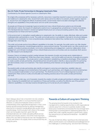 Global Risks 2014 45 
Part 1 Part 2 Part 3 
Box 2.6: Public-Private Partnerships for Managing Catastrophic Risks 
Contributed by the Global Agenda Council on Catastrophic Risks 
No single entity possesses all the necessary authority, resources or expertise required to assure a community’s security 
and resilience to catastrophic risks. Government action alone cannot be relied on to prevent, protect against, respond 
to, recover from and mitigate the effects of adverse events. Governments need to be able to leverage the collective 
strengths and capabilities of the private sector and non-profit communities. 
As people and things are increasingly hyperconnected and many critical infrastructure systems are intrinsically 
international in nature, the impacts of catastrophic events know no geographical, jurisdictional or industry boundaries. 
The interdependencies inherent in shared and global infrastructure can compound existing systemic risks, making 
consequences non-linear and hard to predict. 
In this environment, to strengthen overall resilience to catastrophic risk, the ability to create, effectively utilize and sustain 
multistakeholder partnerships is crucial. The public and private sectors must establish channels for structured dialogue, 
interaction and coordination to more comprehensively understand risks before they manifest and to more effectively 
manage them when they do. 
The public and private sectors bring different capabilities to the table. For example, the public sector can offer disaster 
management frameworks, including legal protections, personnel and training. The private sector can offer products and 
supplies, innovative business processes, community understanding and engagement, customer collaboration-driven 
engagement, and intimate knowledge of how critical infrastructure and communities work at a local level. Both sectors 
can offer research and development. 
However, there is not always a perfect overlap between the interests of public and private sector stakeholders in 
catastrophic risk management. While they share many interests – such as the safety and security of people and property 
and continuity of business – the private sector is also interested in establishing competitive advantages. When seeking 
to create a public-private partnership, all potential partners should be able to identify a value proposition for partnering 
and demonstrate a return on investment. That means identifying what interests can be aligned and mutual benefits 
gained. 
Successful public-private partnerships also identify and agree to outcomes and objectives, establish roles and 
responsibilities, leverage environmental factors that support such partnerships, and mitigate any environmental barriers 
to the successful implementation of such partnerships. The World Economic Forum’s Global Agenda Council on 
Catastrophic Risks works to codify and articulate such leading practices about how public-private partnerships 
can work. 
A cultural shift is under way, out of necessity, towards the creation of public-private partnerships to address catastrophic 
risks. Analysing the establishment and operations of these partnerships, as well as the effective use of the partners’ 
collective capabilities, is a vital step towards strengthening communal security and resilience. 
Open dialogue about risk is important not only outside a 
company but also within it, to ensure that the board of 
directors, C-suite and employees share a common 
understanding of the organizational approach. In fact, more 
boards are becoming proactive by asking management 
what the firm is doing to handle global risks as part of their 
overall strategy. Communication with others in the supply 
chain can be equally important, given that risk 
interdependencies can create cascading effects across 
borders and industry sectors. One of the most important 
steps a firm can take to improve its own risk management is 
to work with others in its supply chain to ensure that they are 
doing the same. 
Towards a Culture of Long-term Thinking 
The growing trend for boards to be involved in risk 
management is creating opportunities to shift organizational 
cultures away from a focus on quarterly results or daily 
share-price movements and towards the kind of longer-term 
thinking that is a prerequisite for addressing global risks. A 
similar shift is also urgently required in government, where 
the natural focus is on electoral timeframes − the NIMTOF 
philosophy. 
The role of chief risk officer, reporting to the chief executive 
officer and the board, is an institutional acknowledgement of 
the challenges in combining long- and short-term thinking – 
 