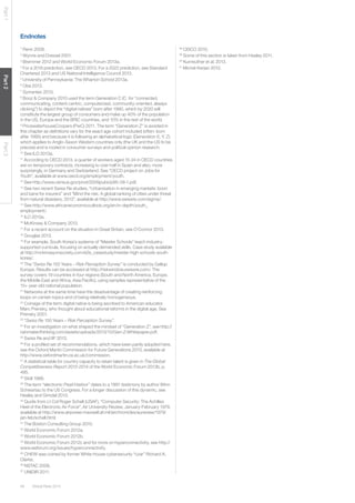 48 Global Risks 2014 
Part 1 Part 2 Part 3 
Endnotes 
1 Renn 2008. 
2 Wynne and Dressel 2001. 
3 Bremmer 2012 and World Economic Forum 2013a. 
4 For a 2016 prediction, see OECD 2013. For a 2022 prediction, see Standard 
Chartered 2013 and US National Intelligence Council 2013. 
5 University of Pennsylvania: The Wharton School 2013a. 
6 Obe 2013. 
7 Symantec 2013. 
8 Booz & Company 2010 used the term Generation C (C for “connected, 
communicating, content-centric, computerized, community-oriented, always 
clicking”) to depict the “digital natives” born after 1990, which by 2020 will 
constitute the largest group of consumers and make up 40% of the population 
in the US, Europe and the BRIC countries, and 10% in the rest of the world. 
9 PricewaterhouseCoopers (PwC) 2011. The term “Generation Z“ is avoided in 
this chapter as definitions vary for the exact age cohort included (often: born 
after 1995) and because it is following an alphabetical logic (Generation X, Y, Z) 
which applies to Anglo-Saxon Western countries only (the UK and the US to be 
precise) and is rooted in consumer surveys and political opinion research. 
10 See ILO 2013a. 
11 According to OECD 2013, a quarter of workers aged 15-24 in OECD countries 
are on temporary contracts, increasing to over half in Spain and also, more 
surprisingly, in Germany and Switzerland. See “OECD project on Jobs for 
Youth”, available at www.oecd.org/employment/youth. 
12 See http://www.census.gov/prod/2009pubs/p95-09-1.pdf. 
13 See two recent Swiss Re studies, “Urbanisation in emerging markets: boon 
and bane for insurers” and “Mind the risk: A global ranking of cities under threat 
from natural disasters, 2013”, available at http://www.swissre.com/sigma/. 
14 See http://www.africaneconomicoutlook.org/en/in-depth/youth_ 
employment/. 
15 ILO 2013a. 
16 McKinsey & Company 2013. 
17 For a recent account on the situation in Great Britain, see O’Connor 2013. 
18 Gouglas 2013. 
19 For example, South Korea’s systems of “Meister Schools” teach industry-supported 
curricula, focusing on actually demanded skills. Case study available 
at http://mckinseyonsociety.com/e2e_casestudy/meister-high-schools-south-korea/. 
20 The “Swiss Re 150 Years – Risk Perception Survey” is conducted by Gallup 
Europe. Results can be accessed at http://riskwindow.swissre.com/. The 
survey covers 19 countries in four regions (South and North America, Europe, 
the Middle East and Africa, Asia Pacific), using samples representative of the 
15+ year-old national population. 
21 Networks at the same time have the disadvantage of creating reinforcing 
loops on certain topics and of being relatively homogeneous. 
22 Coinage of the term digital native is being ascribed to American educator 
Marc Prensky, who thought about educational reforms in the digital age. See 
Prensky 2001. 
23 “Swiss Re 150 Years – Risk Perception Survey”. 
24 For an investigation on what shaped the mindset of “Generation Z”, see http:// 
rainmakerthinking.com/assets/uploads/2013/10/Gen-Z-Whitepaper.pdf. 
25 Swiss Re and IIF 2013. 
26 For a profiled set of recommendations, which have been partly adopted here, 
see the Oxford Martin Commission for Future Generations 2013, available at 
http://www.oxfordmartin.ox.ac.uk/commission. 
27 A statistical table for country capacity to retain talent is given in The Global 
Competitiveness Report 2013-2014 of the World Economic Forum 2013b, p. 
495. 
28 Stoll 1988. 
29 The term “electronic Pearl Harbor” dates to a 1991 testimony by author Winn 
Schwartau to the US Congress. For a longer discussion of this dynamic, see 
Healey and Grindal 2013. 
30 Quote from Lt Col Roger Schell (USAF), “Computer Security: The Achilles 
Heel of the Electronic Air Force”, Air University Review, January-February 1979, 
available at http://www.airpower.maxwell.af.mil/airchronicles/aureview/1979/ 
jan-feb/schell.html. 
31 The Boston Consulting Group 2010. 
32 World Economic Forum 2012a. 
33 World Economic Forum 2012b. 
34 World Economic Forum 2012c and for more on hyperconnectivity, see http:// 
www.weforum.org/issues/hyperconnectivity. 
35 CHEW was coined by former White House cybersecurity “czar” Richard A. 
Clarke. 
36 NSTAC 2008. 
37 UNIDIR 2011. 
38 CISCO 2010. 
39 Some of this section is taken from Healey 2011. 
40 Kunreuther et al. 2013. 
41 Michel-Kerjan 2012. 
 