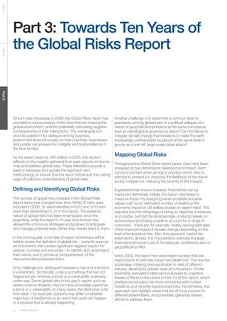 50 Global Risks 2014 
Part 1 Part 2 Part 3 
Part 3: Towards Ten Years of 
the Global Risks Report 
Since it was introduced in 2006, the Global Risks report has 
provided a unique analysis of the risks that are shaping the 
global environment, and the potentially cascading negative 
consequences of their interactions. The overall goal is to 
provide a platform for dialogue among business, 
government and civil society on how countries, businesses 
and people can prepare for, mitigate and build resilience in 
the face of risks. 
As the report nears its 10th edition in 2015, this section 
reflects on the insights gathered from past reports on how to 
map and address global risks. These reflections provide a 
basis to reassess and update the approach and 
methodology, to ensure that the report remains at the cutting 
edge of collective understanding of global risks. 
Defining and Identifying Global Risks 
The number of global risks included in the Global Risks 
report series has changed over time. While 25 risks were 
included in 2006, 50 were identified in 2012 and 2013 and 
were then streamlined to 31 in this report. The systemic 
nature of global risks has been emphasized since the 
beginning, while the report’s 10-year time horizon has 
allowed for a focus on strategies and policies to anticipate 
and manage potential risks, rather than merely react to them. 
In the coming year, a number of expert workshops will be 
held to review the definition of global risk – currently seen as 
an occurrence that causes significant negative impact for 
several countries and industries – to identify and understand 
their nature, and to enhance comprehension of the 
interconnections between them. 
One challenge is to distinguish between a risk and a trend or 
a vulnerability. Technically, a risk is something that has not 
happened yet, whereas a trend or a vulnerability is already 
under way. Some global risks in this year’s report, such as 
severe income disparity, may be more accurately viewed as 
a trend or a vulnerability. In many cases, the distinction is far 
from clear – for example, opinions may differ on whether 
major loss of biodiversity is an event that could yet happen 
or a process that is already happening. 
Another challenge is to determine a common level of 
granularity among global risks: Is a political collapse of a 
nation of geopolitical importance at the same conceptual 
level as overall global governance failure? Can the failure to 
mitigate climate change that threatens to make the earth 
increasingly uninhabitable be placed at the same level of 
gravity as a one-off, large-scale cyber attack? 
Mapping Global Risks 
Throughout the Global Risks report series, risks have been 
analysed on two dimensions: likelihood and impact. Both 
can be important when aiming to prioritize which risks to 
attempt to prevent (i.e. reducing the likelihood of the event) 
and/or mitigate (i.e. reducing the severity of the impact). 
Experience has shown, however, that neither can be 
measured definitively. Initially, the report attempted to 
measure impact by assigning (when possible) actuarial 
values such as an estimated number of deaths or the 
economic impact in US dollars, based on expert input. This 
arguably had the advantage of being as objective a measure 
as possible, but had the disadvantage of relying heavily on 
assumptions and being unable to account for a range of 
outcomes – there are, for example, widely varying estimates 
of the financial impact of climate change depending on the 
level of temperature rise. Also, this approach cannot be 
extended to all risks: it is impossible to estimate the likely 
financial and human cost of, for example, biodiversity loss or 
geopolitical conflict. 
Since 2009, the report has used expert surveys that ask 
respondents to estimate impact and likelihood. This has the 
advantage of being more applicable to risks of different 
natures, allowing for greater ease of comparison. On the 
downside, perception data can be skewed by cognitive 
biases of the kind discussed in Part 2.5 of this report, which 
predispose people to be more concerned with current 
headlines and recently-experienced risks. Nonetheless, this 
approach can highlight areas that are of most concern to 
different stakeholders, and potentially galvanize shared 
efforts to address them. 
 