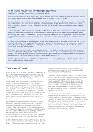 Part 1

Box 2.2: Acquiring Productive Skills without Losing the Bigger Picture
Contributed by the Global Agenda Council on Education & Skills
Demand for higher education is set to grow in the coming decades. Secondary school graduates will increase in number
and a rising share will strive to continue their schooling at the tertiary level in pursuit of “good jobs”.
Part 2

Unfortunately, these future students have no guarantee that their tertiary education will actually equip them with the skills
they need to ﬁll those jobs. Many current graduates are discovering that despite their academic qualiﬁcations – often
gained at signiﬁcant expense – they lack the speciﬁc technical and professional skills demanded by the ever-changing
jobs market.

Part 3

An obvious response to this problem is to reform the traditional model of academic universities aimed at the middle classes
in advanced economies so that it places more emphasis on professional and vocational education and training. Many
countries that score highly on the World Economic Forum’s Global Competitiveness Index have such systems, which can
be adapted to the needs of emerging economies where much of the increase in demand for tertiary education will be
centred.
As the resource-strapped public sector struggles to meet rising demand for higher education, it is also likely that for-proﬁt
institutions will play a growing supply role. The necessarily high tuition and fees at many such institutions may lead them
naturally to focus on the preparation of jobs-ready graduates, at the expense of disciplines with less attractive career
payoffs, such as the arts and humanities.
This, in turn, raises the risk of eroding higher education’s role as a vital space for social discourse. As well as producing
graduates with speciﬁc skills demanded by the labour market, societies need graduates who can engage in informed and
thoughtful discussions of values and norms. An interconnected world cannot afford to neglect nurturing a new generation
of well-informed opinion leaders who can guide societies in beneﬁcial directions.
The challenge is not only to prepare the future workforce, but to do so in a way that preserves the role of higher education
in focusing minds on the bigger picture.

The Future of Education
As public ﬁnances come under pressure, the rising costs of
higher education are increasingly borne by the individual.
Many graduates in developed economies leave university
not only highly educated but also highly indebted.17
Unfortunately, many then struggle to ﬁnd their way into
careers commensurate with their education levels or
sufﬁciently remunerated to pay off their debts. According to
the International Labour Organization (ILO), under-30s in
advanced economies are far more likely than over-30s to be
taking up jobs for which they are overqualiﬁed. Often they
change frequently from one temporary job to another. Even
before the crisis, the term “Generation 700 Euros” had
become a common way to describe this phenomenon in
Greece.18
If potential students perceive higher education as a risky
investment, they may increasingly embark on university
degrees only if their families are able to offer ﬁnancial
support. Higher education has traditionally been a way of
reducing income disparities by enabling people to move up
the social ladder, but it may now be starting to entrench
income disparities instead, with potentially dire
consequences for social cohesion. Some of the challenges
higher education institutions face are discussed in Box 2.2.

will also be reluctant to take on more ﬁnancial risk to reeducate or invest in a start-up, which could potentially
reduce the dynamism of economies.
Fortunately, the disruptive role of technology may ultimately
restore the equalizing role of higher education. The spread of
high-speed Internet is opening up access to free or
inexpensive quality online courses. Such courses also
promise to help make education and further training a
lifelong possibility in developed as well as developing
economies, enabling people to update their skills in
response to the fast-changing job markets of modern
knowledge economies.
Educational establishments and businesses also need to
work together to ease the school-to-work transition. The
professional education system needs to be revised in many
countries. A dual education system, such as in Germany and
Switzerland – with professional education on the job and
parallel education at a vocational school – may lower many
of the barriers and risks depicted above. Other models for
public-private partnerships to mitigate risks for effective
investment in skills and training are at hand.19

Highly indebted students who cannot ﬁnd a career allowing
them to pay back their debts will not be in a position to save
for the future, storing up trouble for social safety nets. They
Global Risks 2014

35

 