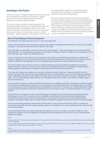 Part 1

Investing in the Future

First, youth must be prioritized in political agendas. The
younger generation needs jobs and career opportunities and
adequate education, as discussed in Box 2.3, as well as
power in political forums and discourse. Only if young people
see and get a chance to make a living, a career – or just a
liveable life – will they integrate into the global society. This will

Second, a systemic environment that fosters long-term
investments will be crucial to prevent this young generation
from being lost. To bridge the pension and social protection
gap affecting the young, countries will have to strengthen
both the economic security of the young generation and
ensure robustness of old-age pension systems. In emerging
markets, the challenge is to put systems in place to ensure
that the current youth will not have to face the same problems
as their counterparts in advanced economies.

Part 3

Box 2.3: The Challenge of Youth Unemployment
Contributed by the Global Agenda Council on Youth Unemployment
Urgent, bold and collective action is required to promote job creation and address the skills mismatch. Government, business,
education, civil society and the ﬁnancial sector all have a role to play.
About 300 million young people – over 25% of the world’s youth population – have no productive work, according to World
Bank estimates.1 An unprecedented demographic “youth bulge” is bringing more than 120 million new young people on to the
job market each year, mostly in the developing world.2
Youth unemployment on this scale is not only a waste of human capital and potential but also threatens to halt economic
progress, creating a vicious cycle of less economic activity and more unemployment. It also raises the risk of social unrest by
creating a disaffected “lost generation” who are vulnerable to being sucked into criminal or extremist movements.
Part of the problem is that economic growth is no longer generating enough of the skilled and stable jobs that previous
generations took for granted. This is a by-product of years of technological advances and globalization, along with labour
market regulations that incentivize companies to prefer retaining older workers to hiring new ones.
Of course, technology is also creating many new jobs, businesses and even industries. These jobs demand more from
workers than basic skills, but there is a growing skills mismatch. In a recent global survey, one in three employers claimed to
have trouble ﬁlling open positions with qualiﬁed candidates. Many school leavers lack both the speciﬁc credentials and “soft”
skills – such as critical thinking, problem solving, time management and communication – they need to compete for jobs or
become entrepreneurs.
Concerted effort is required to match education and training to the new digital opportunities. Technology is a signiﬁcant aspect
of the employment landscape and opportunity for young people, and one that government and the private sector can directly
nurture and support at both the national and sub-national levels. Governments, for example, can mobilize stakeholders behind
properly funded national action plans with measurable outcomes, and look for ways to incentivize employers to hire younger
workers.
The private sector can guide curriculum and training programme design by communicating about projected skills needs.
Businesses can work with the educational sector to establish partnerships with schools and improve apprenticeship
opportunities. Educational and civil society organizations, in partnership with industry, can prioritize entrepreneurship
education, soft skills and earlier delivery of sector-relevant and professional skills in schools, all of which promote employability.
There are encouraging examples: Serbia’s National Action Plan for Youth Employment has been cited as a model by the
Council of Europe, while Germany’s apprenticeships programme has helped cut its youth unemployment rate to less than half
the European average.
Successful initiatives need to be urgently replicated and scaled up to solve this complex, cross-sector challenge. Youth
employment policies must also be designed and implemented with the experience of the youth in mind to understand their
attitudes and abilities.
Notes
1
Newhouse, D. 2013. “New Estimates of Youth Idleness and Employment Outcomes in Developing Countries”. mimeo. Social Protection and Labor. Washington
DC: The World Bank.
2
Ortiz, I. and M. Cummins. 2012. When the Global Crisis and Youth Bulge Collide: Double the Jobs Trouble for Youth. UNICEF. Available at: http://www.unicef.org/
socialpolicy/ﬁles/Global_Crisis_and_Youth_Bulge_-_FINAL.pdf.

Source
For more details on the recommendations made by the World Economic Forum’s Global Agenda Council on Youth Unemployment, see The Future at Risk,
available at http://www.weforum.org/content/global-agenda-council-youth-unemployment-2012-2014.

Global Risks 2014

Part 2

What can be done to mitigate intergenerational tension arising
from demographic and economic pressures on welfare
systems? How can the millennial and post-millennial
generations be socially better protected?

be a prerequisite to regain the trust of the youth and
encourage their participation in societal and political
institutions, authorities and leadership.

37

 