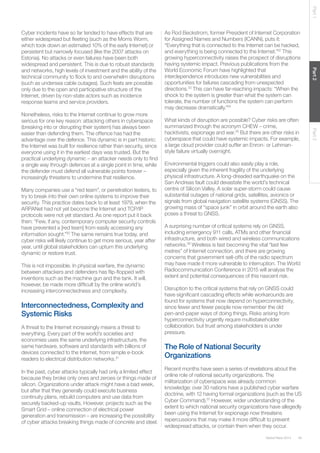 Part 1

Many companies use a “red team”, or penetration testers, to
try to break into their own online systems to improve their
security. This practice dates back to at least 1979, when the
ARPANet had not yet become the Internet and TCP/IP
protocols were not yet standard. As one report put it back
then: “Few, if any, contemporary computer security controls
have prevented a [red team] from easily accessing any
information sought.”30 The same remains true today, and
cyber risks will likely continue to get more serious, year after
year, until global stakeholders can upturn this underlying
dynamic or restore trust.
This is not impossible. In physical warfare, the dynamic
between attackers and defenders has ﬂip-ﬂopped with
inventions such as the machine gun and the tank. It will,
however, be made more difﬁcult by the online world’s
increasing interconnectedness and complexity.

Interconnectedness, Complexity and
Systemic Risks
A threat to the Internet increasingly means a threat to
everything. Every part of the world’s societies and
economies uses the same underlying infrastructure, the
same hardware, software and standards with billions of
devices connected to the Internet, from simple e-book
readers to electrical distribution networks.31
In the past, cyber attacks typically had only a limited effect
because they broke only ones and zeroes or things made of
silicon. Organizations under attack might have a bad week,
but after that they generally could execute business
continuity plans, rebuild computers and use data from
securely backed-up vaults. However, projects such as the
Smart Grid – online connection of electrical power
generation and transmission – are increasing the possibility
of cyber attacks breaking things made of concrete and steel.

What kinds of disruption are possible? Cyber risks are often
summarized through the acronym CHEW – crime,
hacktivists, espionage and war.35 But there are other risks in
cyberspace that could have systemic impacts. For example,
a large cloud provider could suffer an Enron- or Lehmanstyle failure virtually overnight.
Environmental triggers could also easily play a role,
especially given the inherent fragility of the underlying
physical infrastructure. A long-dreaded earthquake on the
San Andreas fault could devastate the world’s technical
centre of Silicon Valley. A solar super-storm could cause
substantial outages of national grids, satellites, avionics or
signals from global navigation satellite systems (GNSS). The
growing mass of “space junk” in orbit around the earth also
poses a threat to GNSS.
A surprising number of critical systems rely on GNSS,
including emergency 911 calls, ATMs and other ﬁnancial
infrastructure, and both wired and wireless communications
networks.36 Wireless is fast becoming the vital “last few
metres” of Internet connection, and there are growing
concerns that government sell-offs of the radio spectrum
may have made it more vulnerable to interruption. The World
Radiocommunication Conference in 2015 will analyse the
extent and potential consequences of this nascent risk.
Disruption to the critical systems that rely on GNSS could
have signiﬁcant cascading effects while workarounds are
found for systems that now depend on hyperconnectivity,
since fewer and fewer people now remember the old
pen-and-paper ways of doing things. Risks arising from
hyperconnectivity urgently require multistakeholder
collaboration, but trust among stakeholders is under
pressure.

The Role of National Security
Organizations
Recent months have seen a series of revelations about the
online role of national security organizations. The
militarization of cyberspace was already common
knowledge: over 30 nations have a published cyber warfare
doctrine, with 12 having formal organizations (such as the US
Cyber Command).37 However, wider understanding of the
extent to which national security organizations have allegedly
been using the Internet for espionage now threatens
repercussions that may make it more difﬁcult to prevent
widespread attacks, or contain them when they occur.
Global Risks 2014

39

Part 3

Nonetheless, risks to the Internet continue to grow more
serious for one key reason: attacking others in cyberspace
(breaking into or disrupting their system) has always been
easier than defending them. The offence has had the
advantage over the defence. This dynamic is in part historic:
the Internet was built for resilience rather than security, since
everyone using it in the earliest days was trusted. But the
practical underlying dynamic – an attacker needs only to ﬁnd
a single way through defences at a single point in time, while
the defender must defend all vulnerable points forever –
increasingly threatens to undermine that resilience.

As Rod Beckstrom, former President of Internet Corporation
for Assigned Names and Numbers (ICANN), puts it:
“Everything that is connected to the Internet can be hacked,
and everything is being connected to the Internet.”32 This
growing hyperconnectivity raises the prospect of disruptions
having systemic impact. Previous publications from the
World Economic Forum have highlighted that
interdependence introduces new vulnerabilities and
opportunities for failures cascading from unexpected
directions.33 This can have far-reaching impacts: “When the
shock to the system is greater than what the system can
tolerate, the number of functions the system can perform
may decrease dramatically.”34

Part 2

Cyber incidents have so far tended to have effects that are
either widespread but ﬂeeting (such as the Morris Worm,
which took down an estimated 10% of the early Internet) or
persistent but narrowly focused (like the 2007 attacks on
Estonia). No attacks or even failures have been both
widespread and persistent. This is due to robust standards
and networks, high levels of investment and the ability of the
technical community to ﬂock to and overwhelm disruptions
(such as undersea cable outages). Such feats are possible
only due to the open and participative structure of the
Internet, driven by non-state actors such as incidence
response teams and service providers.

 