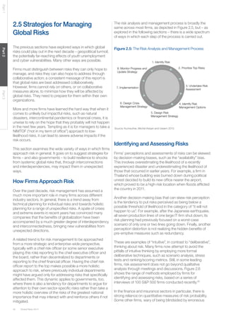 Part 1
Part 2

2.5 Strategies for Managing
Global Risks

The risk analysis and management process is broadly the
same across most ﬁrms, as depicted in Figure 2.5, but – as
explored in the following sections – there is a wide spectrum
of ways in which each step of the process is carried out.

The previous sections have explored ways in which global
risks could play out in the next decade – geopolitical turmoil,
the potentially far-reaching effects of youth unemployment
and cyber vulnerabilities. Many other ways are possible.

Figure 2.5: The Risk Analysis and Management Process

Part 3

Firms must distinguish between risks they can only hope to
manage, and risks they can also hope to address through
collaborative action; a consistent message of this report is
that global risks are best addressed collaboratively.
However, ﬁrms cannot rely on others, or on collaborative
measures alone, to minimize how they will be affected by
global risks. They need to prepare for them within their own
organizations.
More and more ﬁrms have learned the hard way that when it
comes to unlikely but impactful risks, such as natural
disasters, intercontinental pandemics or ﬁnancial crises, it is
unwise to rely on the hope that they probably will not happen
in the next few years. Tempting as it is for managers to take a
NIMTOF (“not in my term of ofﬁce”) approach to lowlikelihood risks, it can lead to severe adverse impacts if the
risk occurs.
This section examines the wide variety of ways in which ﬁrms
approach risk in general. It goes on to suggest strategies for
ﬁrms – and also governments – to build resilience to shocks
from systemic global risks that, through interconnections
and interdependencies, may impact them in unexpected
ways.

How Firms Approach Risk
Over the past decade, risk management has assumed a
much more important role in many ﬁrms across different
industry sectors. In general, there is a trend away from
technical planning for individual risks and towards holistic
planning for a range of unspeciﬁed risks. A spate of crises
and extreme events in recent years has convinced many
companies that the beneﬁts of globalization have been
accompanied by a much greater degree of interdependency
and interconnectedness, bringing new vulnerabilities from
unexpected directions.
A related trend is for risk management to be approached
from a more strategic and enterprise-wide perspective,
typically with a chief risk ofﬁcer (or some senior executive
playing this role) reporting to the chief executive ofﬁcer and
the board, rather than decentralized to departments or
reporting to the chief ﬁnancial ofﬁcer. Having the chief risk
ofﬁcer report to the top makes possible a more holistic
approach to risk, where previously individual departments
might have argued only for addressing risks that speciﬁcally
affected them. This dynamic applies to governments, too,
where there is also a tendency for departments to argue for
attention to their own sector-speciﬁc risks rather than take a
more holistic overview of the risks of the greatest national
importance that may interact with and reinforce others if not
mitigated.
42

Global Risks 2014

1. Identify Risk
2. Prioritize Top Risks

8. Monitor Progress and
Update Strategy

3. Undertake Risk
Assessment

7. Implementation

6. Design Crisis
Management Strategy

4. Identify Risk
Management Options
5. Design Risk
Management Strategy

Source: Kunreuther, Michel-Kerjan and Useem 2013.

Identifying and Assessing Risks
Firms’ perceptions and assessments of risks can be skewed
by decision-making biases, such as the “availability” bias.
This involves overestimating the likelihood of a recently
experienced disaster and underestimating the likelihood of
those that occurred in earlier years. For example, a ﬁrm in
Thailand whose building was burned down during political
unrest decided to build its new ofﬁce nearer the airport,
which proved to be a high-risk location when ﬂoods afﬂicted
the country in 2011.
Another decision-making bias that can skew risk perception
is the tendency to put risks perceived as being below a
possible threshold of likelihood in the category of “it will not
happen to us”. For example, after the Japanese earthquake,
all seven production lines of one large IT ﬁrm shut down; its
risk planning had previously focused on a worst-case
scenario of only one or two lines going down. Finally, another
perception distortion is not realizing the hidden beneﬁts of
pre-emptive measures such as redundancy.
These are examples of “intuitive”, in contrast to “deliberative”,
thinking about risk. Many ﬁrms now attempt to avoid the
pitfalls of intuitive thinking by employing more formal
deliberative techniques, such as scenario analysis, stress
tests and ranking/scoring metrics. Still, in some leading
ﬁrms, risk assessment does not go beyond qualitative
analysis through meetings and discussions. Figure 2.6
shows the range of methods employed by ﬁrms for
identifying and assessing risks, based on a series of
interviews of 100 S&P 500 ﬁrms conducted recently.40
In the ﬁnance and insurance sectors in particular, there is
strong reliance on quantitative measures of risk probability.
Some other ﬁrms, wary of being blindsided by erroneous

 