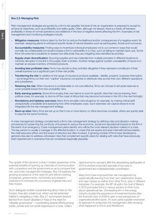 Part 1

Box 2.5: Managing Risk

Part 2

Risk-management strategies are guided by a ﬁrm’s risk appetite; the level of risk an organization is prepared to accept to
achieve its objectives, such as proﬁtability and safety goals. Often, although not always, there is a trade-off between
proﬁtability in times of normal operations and resilience in the face of negative events affecting the ﬁrm. Examples of risk
management and monitoring strategies include:
– Mitigation measures: Actions taken by the ﬁrm to reduce the likelihood and/or consequences of a negative event; for
example, designing plants to withstand speciﬁc levels of natural disasters such as earthquakes, ﬂoods and hurricanes.
– Accountability measures: Finding ways to incentivize individual employees not to cut corners in ways that would
normally be undetectable but would increase a ﬁrm’s vulnerability in a crisis, such as failing to maintain back-ups. Some
ﬁrms hire external consultants to assess how effectively they are mitigating risks identiﬁed as priorities.

Part 3

– Supply-chain diversiﬁcation: Sourcing supplies and raw materials from multiple providers in different locations to
minimize disruption if one link in the supply chain is broken. Another hedge against sudden unavailability of inputs is to
maintain an excess inventory of ﬁnished products.
– Avoiding less proﬁtable risks: Firms may decide to drop activities altogether if they represent a small part of their
overall business but a signiﬁcant part of their risk proﬁle.
– Transferring the risk: In addition to the range of insurance products available – liability, property, business interruption
– some large ﬁrms run their own “captive” insurance companies to distribute risks across their own different operations
and subsidiaries.
– Retaining the risk: When insurance is unobtainable or not cost-effective, ﬁrms can choose to set aside reserves to
cover possible losses from low-probability risks.
– Early warning systems: Some ﬁrms employ their own teams to scan for speciﬁc risks that may be brewing, from
political crises, for example, to storms off the coast of Africa that may become hurricanes in the US in the next fortnight.
– Simulations and tabletop exercises: Many ﬁrms simulate crisis situations; for example, by making critical staff
unexpectedly unavailable and assessing how other employees cope. Such exercises can capture lessons to be
integrated into the risk-management strategy.
– Back-up sites: Many ﬁrms are set up so that if one or more factory or ofﬁce becomes unusable, others are quickly able
to assume the same functions.
A crisis-management strategy complements a ﬁrm’s risk-management strategy by deﬁning roles and decision-making
procedures for preserving the continuity of business to reduce the economic, social and reputational impacts to the ﬁrm in
the event of an emergency. Crisis-management plans identify who will be the most relevant decision-makers in a crisis.
The key person is usually a manager in the affected location. In crises that are severe and span international boundaries,
the chief executive ofﬁcer and the board of directors are often involved. A growing number of ﬁrms have developed a
general crisis plan to address unforeseen risks that complement speciﬁc plans for dealing with risks that have previously
been experienced or scenarios that are considered especially plausible.

The upside of this dynamic is that it creates awareness of the
potential beneﬁts of opening up channels of communication
with competitors and the government so as to compare their
risk- and crisis-management strategies. Box 2.6 explores the
growing acceptance of the need for joint efforts involving
companies, governments, civil society and research
institutions to minimize the occurrence of global risks and
their impact.

Such dialogues enable mutual learning about risks on the
horizon; they also create trust, which can be extremely
helpful in navigating a crisis. Box 2.7 summarizes lessons
learned from recent disasters in Asia on the need for
“disaster governance” – coordinating diverse efforts among
public, private and non-proﬁt responses in a crisis. Chile’s
44

Global Risks 2014

rapid economic recovery after the devastating earthquake of
2010 is another important example of success in
government-led multistakeholder coordination.
Many ﬁrms have improved their risk management by
systematically learning from their own catastrophic losses
and near-misses as well as from other ﬁrms, even in different
industries. For example, the BP oil spill in the Gulf of Mexico
in 2010 prompted ﬁrms in various sectors to think more
about operational risk. One leading ﬁrm in the energy
industry studied the experience of investment banks after
the ﬁnancial crisis of 2008 to gain a new perspective on
organizational blind spots. An auto-parts supplier revamped
its approach to enterprise risk management after studying
what happened to Enron and WorldCom.

 