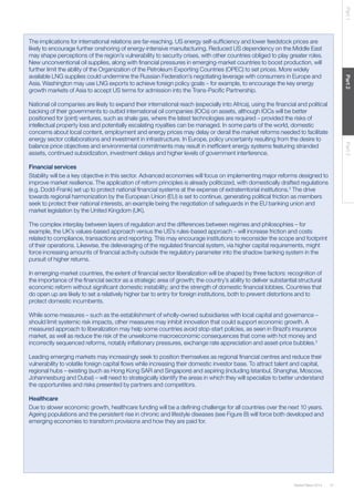 Part 1
Part 2

The implications for international relations are far-reaching. US energy self-sufﬁciency and lower feedstock prices are
likely to encourage further onshoring of energy-intensive manufacturing. Reduced US dependency on the Middle East
may shape perceptions of the region’s vulnerability to security crises, with other countries obliged to play greater roles.
New unconventional oil supplies, along with ﬁnancial pressures in emerging-market countries to boost production, will
further limit the ability of the Organization of the Petroleum Exporting Countries (OPEC) to set prices. More widely
available LNG supplies could undermine the Russian Federation’s negotiating leverage with consumers in Europe and
Asia. Washington may use LNG exports to achieve foreign policy goals – for example, to encourage the key energy
growth markets of Asia to accept US terms for admission into the Trans-Paciﬁc Partnership.

Part 3

National oil companies are likely to expand their international reach (especially into Africa), using the ﬁnancial and political
backing of their governments to outbid international oil companies (IOCs) on assets, although IOCs will be better
positioned for (joint) ventures, such as shale gas, where the latest technologies are required – provided the risks of
intellectual property loss and potentially escalating royalties can be managed. In some parts of the world, domestic
concerns about local content, employment and energy prices may delay or derail the market reforms needed to facilitate
energy sector collaborations and investment in infrastructure. In Europe, policy uncertainty resulting from the desire to
balance price objectives and environmental commitments may result in inefﬁcient energy systems featuring stranded
assets, continued subsidization, investment delays and higher levels of government interference.
Financial services
Stability will be a key objective in this sector. Advanced economies will focus on implementing major reforms designed to
improve market resilience. The application of reform principles is already politicized, with domestically drafted regulations
(e.g. Dodd-Frank) set up to protect national ﬁnancial systems at the expense of extraterritorial institutions.2 The drive
towards regional harmonization by the European Union (EU) is set to continue, generating political friction as members
seek to protect their national interests, an example being the negotiation of safeguards in the EU banking union and
market legislation by the United Kingdom (UK).
The complex interplay between layers of regulation and the differences between regimes and philosophies – for
example, the UK’s values-based approach versus the US’s rules-based approach – will increase friction and costs
related to compliance, transactions and reporting. This may encourage institutions to reconsider the scope and footprint
of their operations. Likewise, the deleveraging of the regulated ﬁnancial system, via higher capital requirements, might
force increasing amounts of ﬁnancial activity outside the regulatory parameter into the shadow banking system in the
pursuit of higher returns.
In emerging-market countries, the extent of ﬁnancial sector liberalization will be shaped by three factors: recognition of
the importance of the ﬁnancial sector as a strategic area of growth; the country’s ability to deliver substantial structural
economic reform without signiﬁcant domestic instability; and the strength of domestic ﬁnancial lobbies. Countries that
do open up are likely to set a relatively higher bar to entry for foreign institutions, both to prevent distortions and to
protect domestic incumbents.
While some measures – such as the establishment of wholly-owned subsidiaries with local capital and governance –
should limit systemic risk impacts, other measures may inhibit innovation that could support economic growth. A
measured approach to liberalization may help some countries avoid stop-start policies, as seen in Brazil’s insurance
market, as well as reduce the risk of the unwelcome macroeconomic consequences that come with hot money and
incorrectly sequenced reforms, notably inﬂationary pressures, exchange rate appreciation and asset-price bubbles.3
Leading emerging markets may increasingly seek to position themselves as regional ﬁnancial centres and reduce their
vulnerability to volatile foreign capital ﬂows while increasing their domestic investor base. To attract talent and capital,
regional hubs – existing (such as Hong Kong SAR and Singapore) and aspiring (including Istanbul, Shanghai, Moscow,
Johannesburg and Dubai) – will need to strategically identify the areas in which they will specialize to better understand
the opportunities and risks presented by partners and competitors.
Healthcare
Due to slower economic growth, healthcare funding will be a deﬁning challenge for all countries over the next 10 years.
Ageing populations and the persistent rise in chronic and lifestyle diseases (see Figure B) will force both developed and
emerging economies to transform provisions and how they are paid for.

Global Risks 2014

31

 