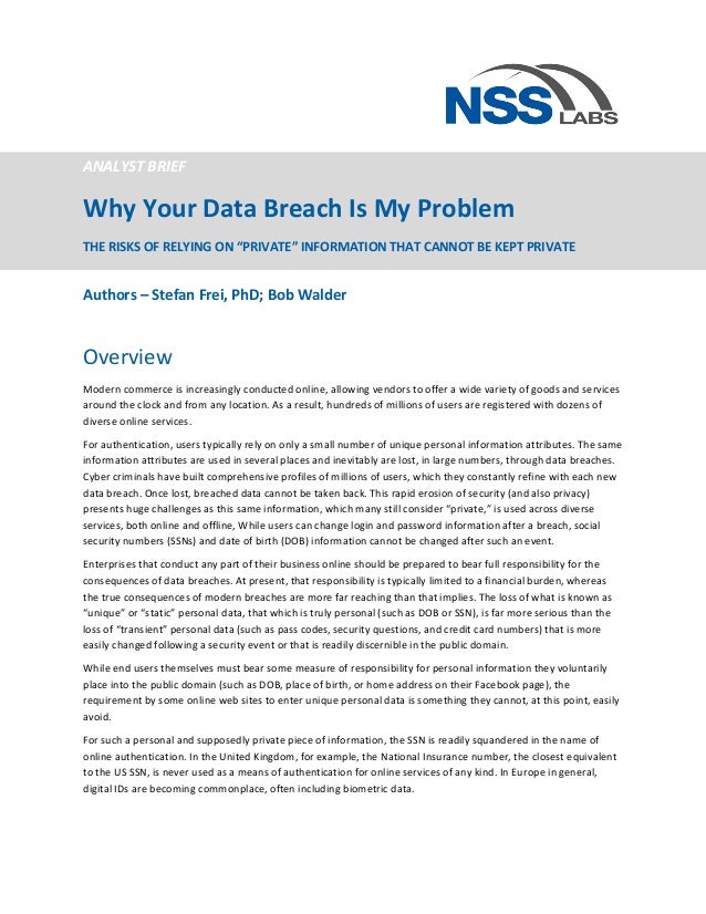  
ANALYST	
  BRIEF	
  
Why	
  Your	
  Data	
  Breach	
  Is	
  My	
  Problem	
  
THE	
  RISKS	
  OF	
  RELYING	
  ON	
  “PRIVATE”	
  INFORMATION	
  THAT	
  CANNOT	
  BE	
  KEPT	
  PRIVATE	
  
	
  
Authors	
  –	
  Stefan	
  Frei,	
  PhD;	
  Bob	
  Walder	
  
Overview	
  
Modern	
  commerce	
  is	
  increasingly	
  conducted	
  online,	
  allowing	
  vendors	
  to	
  offer	
  a	
  wide	
  variety	
  of	
  goods	
  and	
  services	
  
around	
  the	
  clock	
  and	
  from	
  any	
  location.	
  As	
  a	
  result,	
  hundreds	
  of	
  millions	
  of	
  users	
  are	
  registered	
  with	
  dozens	
  of	
  
diverse	
  online	
  services.	
  	
  
For	
  authentication,	
  users	
  typically	
  rely	
  on	
  only	
  a	
  small	
  number	
  of	
  unique	
  personal	
  information	
  attributes.	
  The	
  same	
  
information	
  attributes	
  are	
  used	
  in	
  several	
  places	
  and	
  inevitably	
  are	
  lost,	
  in	
  large	
  numbers,	
  through	
  data	
  breaches.	
  
Cyber	
  criminals	
  have	
  built	
  comprehensive	
  profiles	
  of	
  millions	
  of	
  users,	
  which	
  they	
  constantly	
  refine	
  with	
  each	
  new	
  
data	
  breach.	
  Once	
  lost,	
  breached	
  data	
  cannot	
  be	
  taken	
  back.	
  This	
  rapid	
  erosion	
  of	
  security	
  (and	
  also	
  privacy)	
  
presents	
  huge	
  challenges	
  as	
  this	
  same	
  information,	
  which	
  many	
  still	
  consider	
  “private,”	
  is	
  used	
  across	
  diverse	
  
services,	
  both	
  online	
  and	
  offline,	
  While	
  users	
  can	
  change	
  login	
  and	
  password	
  information	
  after	
  a	
  breach,	
  social	
  
security	
  numbers	
  (SSNs)	
  and	
  date	
  of	
  birth	
  (DOB)	
  information	
  cannot	
  be	
  changed	
  after	
  such	
  an	
  event.	
  
Enterprises	
  that	
  conduct	
  any	
  part	
  of	
  their	
  business	
  online	
  should	
  be	
  prepared	
  to	
  bear	
  full	
  responsibility	
  for	
  the	
  
consequences	
  of	
  data	
  breaches.	
  At	
  present,	
  that	
  responsibility	
  is	
  typically	
  limited	
  to	
  a	
  financial	
  burden,	
  whereas	
  
the	
  true	
  consequences	
  of	
  modern	
  breaches	
  are	
  more	
  far	
  reaching	
  than	
  that	
  implies.	
  The	
  loss	
  of	
  what	
  is	
  known	
  as	
  
“unique”	
  or	
  “static”	
  personal	
  data,	
  that	
  which	
  is	
  truly	
  personal	
  (such	
  as	
  DOB	
  or	
  SSN),	
  is	
  far	
  more	
  serious	
  than	
  the	
  
loss	
  of	
  “transient”	
  personal	
  data	
  (such	
  as	
  pass	
  codes,	
  security	
  questions,	
  and	
  credit	
  card	
  numbers)	
  that	
  is	
  more	
  
easily	
  changed	
  following	
  a	
  security	
  event	
  or	
  that	
  is	
  readily	
  discernible	
  in	
  the	
  public	
  domain.	
  
While	
  end	
  users	
  themselves	
  must	
  bear	
  some	
  measure	
  of	
  responsibility	
  for	
  personal	
  information	
  they	
  voluntarily	
  
place	
  into	
  the	
  public	
  domain	
  (such	
  as	
  DOB,	
  place	
  of	
  birth,	
  or	
  home	
  address	
  on	
  their	
  Facebook	
  page),	
  the	
  
requirement	
  by	
  some	
  online	
  web	
  sites	
  to	
  enter	
  unique	
  personal	
  data	
  is	
  something	
  they	
  cannot,	
  at	
  this	
  point,	
  easily	
  
avoid.	
  	
  
For	
  such	
  a	
  personal	
  and	
  supposedly	
  private	
  piece	
  of	
  information,	
  the	
  SSN	
  is	
  readily	
  squandered	
  in	
  the	
  name	
  of	
  
online	
  authentication.	
  In	
  the	
  United	
  Kingdom,	
  for	
  example,	
  the	
  National	
  Insurance	
  number,	
  the	
  closest	
  equivalent	
  
to	
  the	
  US	
  SSN,	
  is	
  never	
  used	
  as	
  a	
  means	
  of	
  authentication	
  for	
  online	
  services	
  of	
  any	
  kind.	
  In	
  Europe	
  in	
  general,	
  
digital	
  IDs	
  are	
  becoming	
  commonplace,	
  often	
  including	
  biometric	
  data.	
  	
  
 