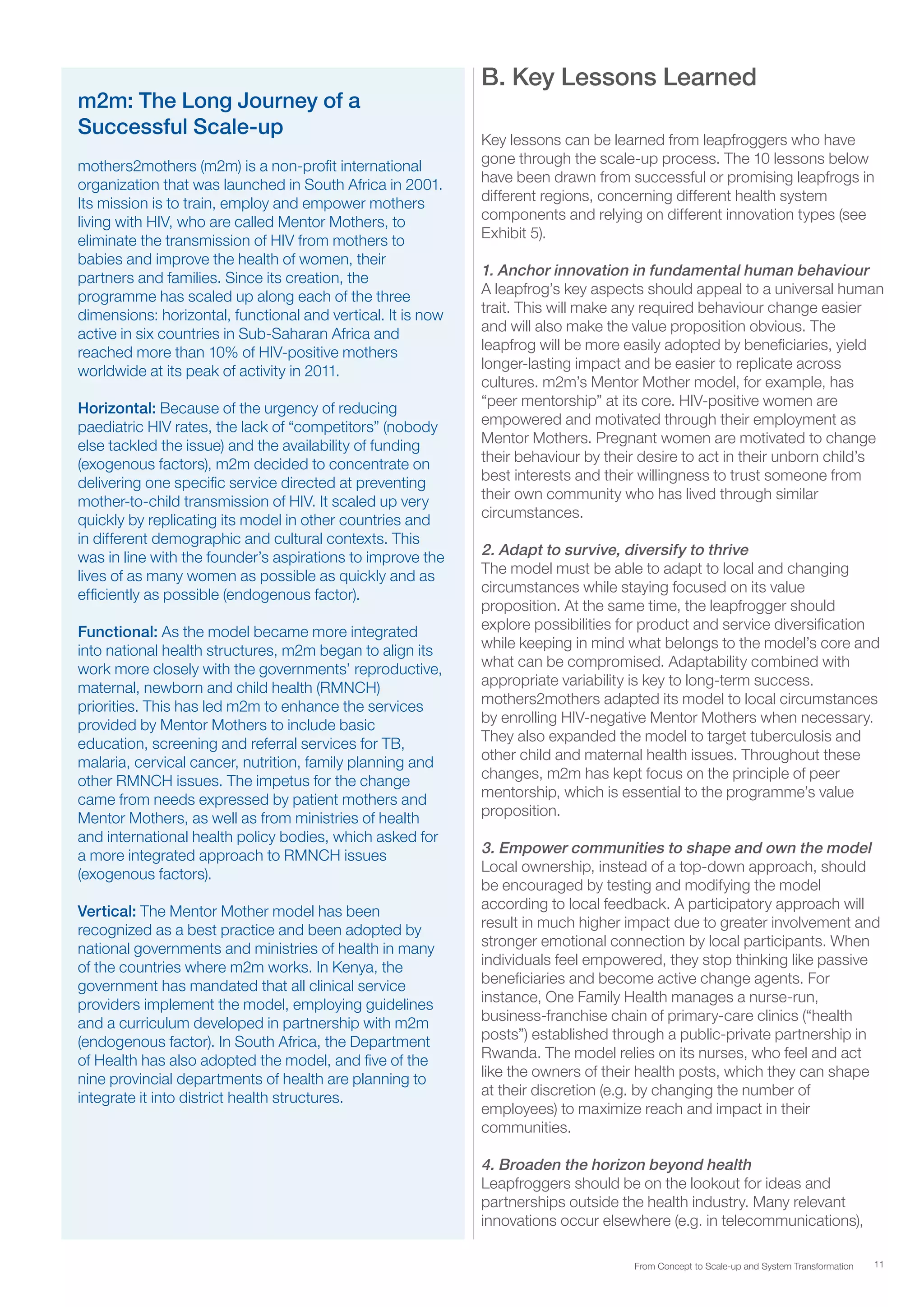 11From Concept to Scale-up and System Transformation
m2m: The Long Journey of a
Successful Scale-up
mothers2mothers (m2m) is a non-profit international
organization that was launched in South Africa in 2001.
Its mission is to train, employ and empower mothers
living with HIV, who are called Mentor Mothers, to
eliminate the transmission of HIV from mothers to
babies and improve the health of women, their
partners and families. Since its creation, the
programme has scaled up along each of the three
dimensions: horizontal, functional and vertical. It is now
active in six countries in Sub-Saharan Africa and
reached more than 10% of HIV-positive mothers
worldwide at its peak of activity in 2011.
Horizontal: Because of the urgency of reducing
paediatric HIV rates, the lack of “competitors” (nobody
else tackled the issue) and the availability of funding
(exogenous factors), m2m decided to concentrate on
delivering one specific service directed at preventing
mother-to-child transmission of HIV. It scaled up very
quickly by replicating its model in other countries and
in different demographic and cultural contexts. This
was in line with the founder’s aspirations to improve the
lives of as many women as possible as quickly and as
efficiently as possible (endogenous factor).
Functional: As the model became more integrated
into national health structures, m2m began to align its
work more closely with the governments’ reproductive,
maternal, newborn and child health (RMNCH)
priorities. This has led m2m to enhance the services
provided by Mentor Mothers to include basic
education, screening and referral services for TB,
malaria, cervical cancer, nutrition, family planning and
other RMNCH issues. The impetus for the change
came from needs expressed by patient mothers and
Mentor Mothers, as well as from ministries of health
and international health policy bodies, which asked for
a more integrated approach to RMNCH issues
(exogenous factors).
Vertical: The Mentor Mother model has been
recognized as a best practice and been adopted by
national governments and ministries of health in many
of the countries where m2m works. In Kenya, the
government has mandated that all clinical service
providers implement the model, employing guidelines
and a curriculum developed in partnership with m2m
(endogenous factor). In South Africa, the Department
of Health has also adopted the model, and five of the
nine provincial departments of health are planning to
integrate it into district health structures.
B. Key Lessons Learned
Key lessons can be learned from leapfroggers who have
gone through the scale-up process. The 10 lessons below
have been drawn from successful or promising leapfrogs in
different regions, concerning different health system
components and relying on different innovation types (see
Exhibit 5).
1. Anchor innovation in fundamental human behaviour
A leapfrog’s key aspects should appeal to a universal human
trait. This will make any required behaviour change easier
and will also make the value proposition obvious. The
leapfrog will be more easily adopted by beneficiaries, yield
longer-lasting impact and be easier to replicate across
cultures. m2m’s Mentor Mother model, for example, has
“peer mentorship” at its core. HIV-positive women are
empowered and motivated through their employment as
Mentor Mothers. Pregnant women are motivated to change
their behaviour by their desire to act in their unborn child’s
best interests and their willingness to trust someone from
their own community who has lived through similar
circumstances.
2. Adapt to survive, diversify to thrive
The model must be able to adapt to local and changing
circumstances while staying focused on its value
proposition. At the same time, the leapfrogger should
explore possibilities for product and service diversification
while keeping in mind what belongs to the model’s core and
what can be compromised. Adaptability combined with
appropriate variability is key to long-term success.
mothers2mothers adapted its model to local circumstances
by enrolling HIV-negative Mentor Mothers when necessary.
They also expanded the model to target tuberculosis and
other child and maternal health issues. Throughout these
changes, m2m has kept focus on the principle of peer
mentorship, which is essential to the programme’s value
proposition.
3. Empower communities to shape and own the model
Local ownership, instead of a top-down approach, should
be encouraged by testing and modifying the model
according to local feedback. A participatory approach will
result in much higher impact due to greater involvement and
stronger emotional connection by local participants. When
individuals feel empowered, they stop thinking like passive
beneficiaries and become active change agents. For
instance, One Family Health manages a nurse-run,
business-franchise chain of primary-care clinics (“health
posts”) established through a public-private partnership in
Rwanda. The model relies on its nurses, who feel and act
like the owners of their health posts, which they can shape
at their discretion (e.g. by changing the number of
employees) to maximize reach and impact in their
communities.
4. Broaden the horizon beyond health
Leapfroggers should be on the lookout for ideas and
partnerships outside the health industry. Many relevant
innovations occur elsewhere (e.g. in telecommunications),
 