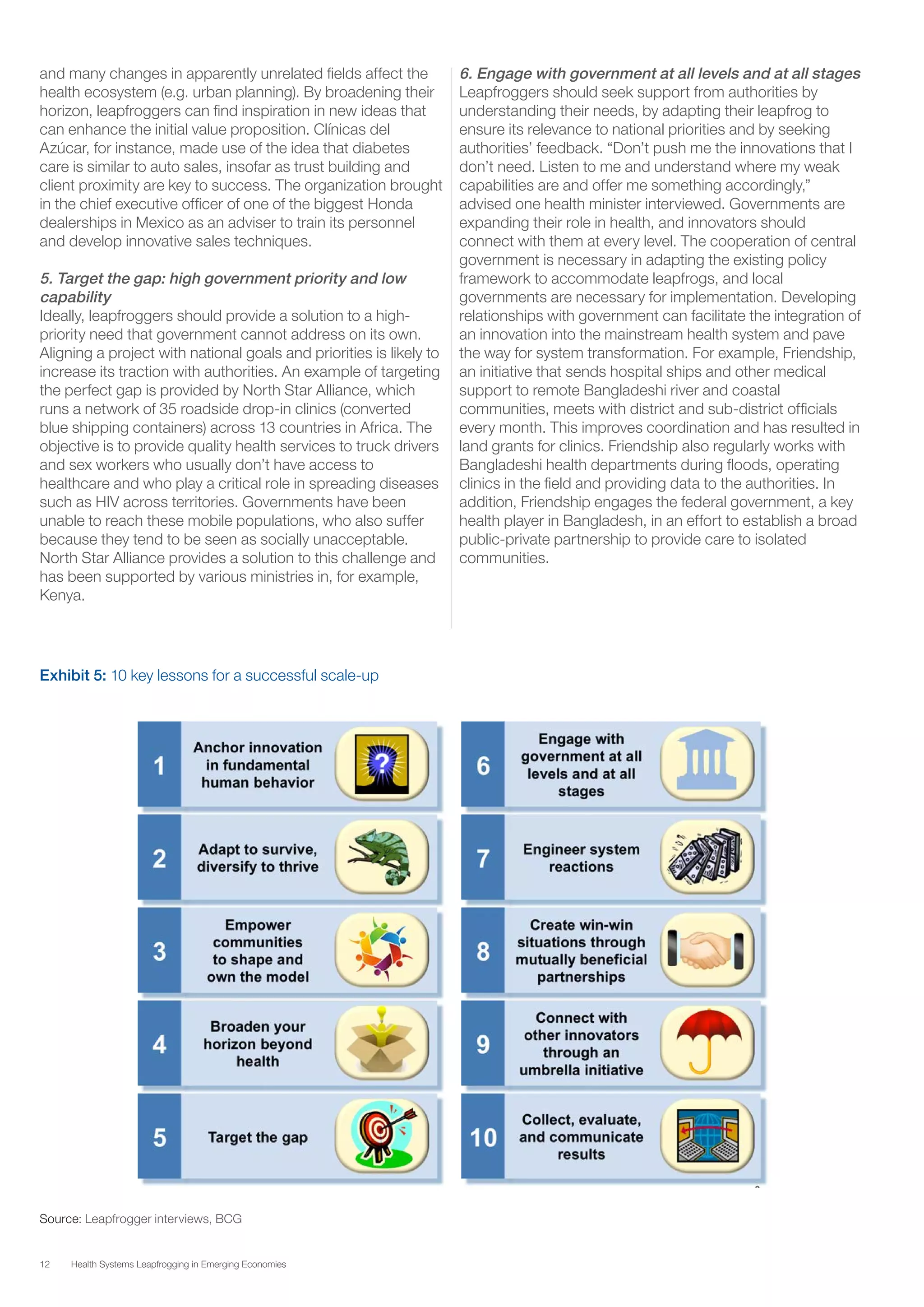12 Health Systems Leapfrogging in Emerging Economies
and many changes in apparently unrelated fields affect the
health ecosystem (e.g. urban planning). By broadening their
horizon, leapfroggers can find inspiration in new ideas that
can enhance the initial value proposition. Clínicas del
Azúcar, for instance, made use of the idea that diabetes
care is similar to auto sales, insofar as trust building and
client proximity are key to success. The organization brought
in the chief executive officer of one of the biggest Honda
dealerships in Mexico as an adviser to train its personnel
and develop innovative sales techniques.
5. Target the gap: high government priority and low
capability
Ideally, leapfroggers should provide a solution to a high-
priority need that government cannot address on its own.
Aligning a project with national goals and priorities is likely to
increase its traction with authorities. An example of targeting
the perfect gap is provided by North Star Alliance, which
runs a network of 35 roadside drop-in clinics (converted
blue shipping containers) across 13 countries in Africa. The
objective is to provide quality health services to truck drivers
and sex workers who usually don’t have access to
healthcare and who play a critical role in spreading diseases
such as HIV across territories. Governments have been
unable to reach these mobile populations, who also suffer
because they tend to be seen as socially unacceptable.
North Star Alliance provides a solution to this challenge and
has been supported by various ministries in, for example,
Kenya.
6. Engage with government at all levels and at all stages
Leapfroggers should seek support from authorities by
understanding their needs, by adapting their leapfrog to
ensure its relevance to national priorities and by seeking
authorities’ feedback. “Don’t push me the innovations that I
don’t need. Listen to me and understand where my weak
capabilities are and offer me something accordingly,”
advised one health minister interviewed. Governments are
expanding their role in health, and innovators should
connect with them at every level. The cooperation of central
government is necessary in adapting the existing policy
framework to accommodate leapfrogs, and local
governments are necessary for implementation. Developing
relationships with government can facilitate the integration of
an innovation into the mainstream health system and pave
the way for system transformation. For example, Friendship,
an initiative that sends hospital ships and other medical
support to remote Bangladeshi river and coastal
communities, meets with district and sub-district officials
every month. This improves coordination and has resulted in
land grants for clinics. Friendship also regularly works with
Bangladeshi health departments during floods, operating
clinics in the field and providing data to the authorities. In
addition, Friendship engages the federal government, a key
health player in Bangladesh, in an effort to establish a broad
public-private partnership to provide care to isolated
communities.
Source: Leapfrogger interviews, BCG
Exhibit 5: 10 key lessons for a successful scale-up
 