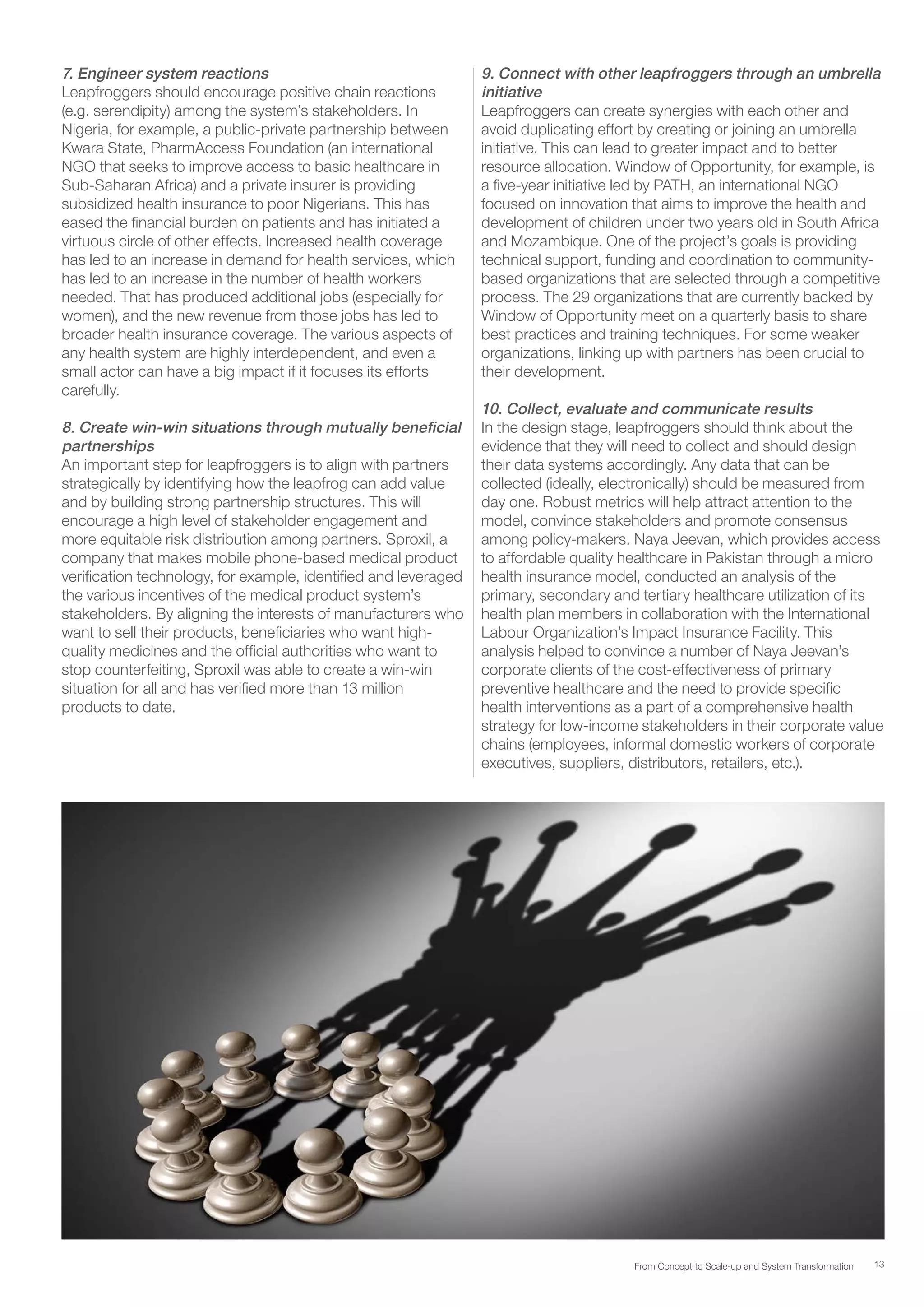 13From Concept to Scale-up and System Transformation
7. Engineer system reactions
Leapfroggers should encourage positive chain reactions
(e.g. serendipity) among the system’s stakeholders. In
Nigeria, for example, a public-private partnership between
Kwara State, PharmAccess Foundation (an international
NGO that seeks to improve access to basic healthcare in
Sub-Saharan Africa) and a private insurer is providing
subsidized health insurance to poor Nigerians. This has
eased the financial burden on patients and has initiated a
virtuous circle of other effects. Increased health coverage
has led to an increase in demand for health services, which
has led to an increase in the number of health workers
needed. That has produced additional jobs (especially for
women), and the new revenue from those jobs has led to
broader health insurance coverage. The various aspects of
any health system are highly interdependent, and even a
small actor can have a big impact if it focuses its efforts
carefully.
8. Create win-win situations through mutually beneficial
partnerships
An important step for leapfroggers is to align with partners
strategically by identifying how the leapfrog can add value
and by building strong partnership structures. This will
encourage a high level of stakeholder engagement and
more equitable risk distribution among partners. Sproxil, a
company that makes mobile phone-based medical product
verification technology, for example, identified and leveraged
the various incentives of the medical product system’s
stakeholders. By aligning the interests of manufacturers who
want to sell their products, beneficiaries who want high-
quality medicines and the official authorities who want to
stop counterfeiting, Sproxil was able to create a win-win
situation for all and has verified more than 13 million
products to date.
9. Connect with other leapfroggers through an umbrella
initiative
Leapfroggers can create synergies with each other and
avoid duplicating effort by creating or joining an umbrella
initiative. This can lead to greater impact and to better
resource allocation. Window of Opportunity, for example, is
a five-year initiative led by PATH, an international NGO
focused on innovation that aims to improve the health and
development of children under two years old in South Africa
and Mozambique. One of the project’s goals is providing
technical support, funding and coordination to community-
based organizations that are selected through a competitive
process. The 29 organizations that are currently backed by
Window of Opportunity meet on a quarterly basis to share
best practices and training techniques. For some weaker
organizations, linking up with partners has been crucial to
their development.
10. Collect, evaluate and communicate results
In the design stage, leapfroggers should think about the
evidence that they will need to collect and should design
their data systems accordingly. Any data that can be
collected (ideally, electronically) should be measured from
day one. Robust metrics will help attract attention to the
model, convince stakeholders and promote consensus
among policy-makers. Naya Jeevan, which provides access
to affordable quality healthcare in Pakistan through a micro
health insurance model, conducted an analysis of the
primary, secondary and tertiary healthcare utilization of its
health plan members in collaboration with the International
Labour Organization’s Impact Insurance Facility. This
analysis helped to convince a number of Naya Jeevan’s
corporate clients of the cost-effectiveness of primary
preventive healthcare and the need to provide specific
health interventions as a part of a comprehensive health
strategy for low-income stakeholders in their corporate value
chains (employees, informal domestic workers of corporate
executives, suppliers, distributors, retailers, etc.).
 