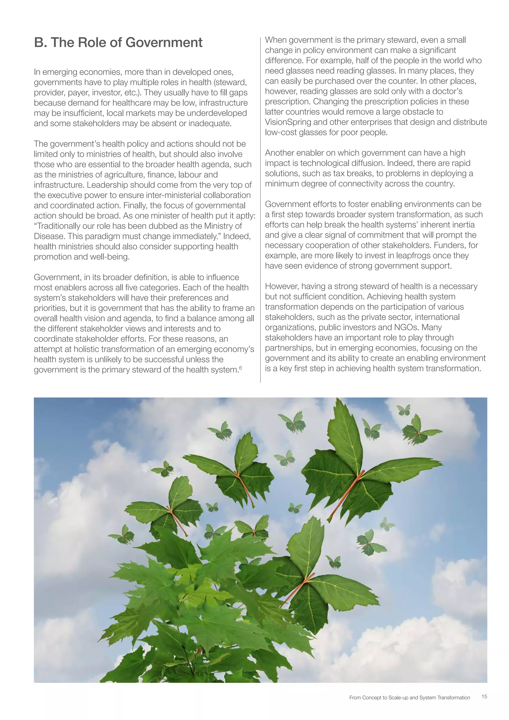 15From Concept to Scale-up and System Transformation
B. The Role of Government
In emerging economies, more than in developed ones,
governments have to play multiple roles in health (steward,
provider, payer, investor, etc.). They usually have to fill gaps
because demand for healthcare may be low, infrastructure
may be insufficient, local markets may be underdeveloped
and some stakeholders may be absent or inadequate.
The government’s health policy and actions should not be
limited only to ministries of health, but should also involve
those who are essential to the broader health agenda, such
as the ministries of agriculture, finance, labour and
infrastructure. Leadership should come from the very top of
the executive power to ensure inter-ministerial collaboration
and coordinated action. Finally, the focus of governmental
action should be broad. As one minister of health put it aptly:
“Traditionally our role has been dubbed as the Ministry of
Disease. This paradigm must change immediately.” Indeed,
health ministries should also consider supporting health
promotion and well-being.
Government, in its broader definition, is able to influence
most enablers across all five categories. Each of the health
system’s stakeholders will have their preferences and
priorities, but it is government that has the ability to frame an
overall health vision and agenda, to find a balance among all
the different stakeholder views and interests and to
coordinate stakeholder efforts. For these reasons, an
attempt at holistic transformation of an emerging economy’s
health system is unlikely to be successful unless the
government is the primary steward of the health system.6
When government is the primary steward, even a small
change in policy environment can make a significant
difference. For example, half of the people in the world who
need glasses need reading glasses. In many places, they
can easily be purchased over the counter. In other places,
however, reading glasses are sold only with a doctor’s
prescription. Changing the prescription policies in these
latter countries would remove a large obstacle to
VisionSpring and other enterprises that design and distribute
low-cost glasses for poor people.
Another enabler on which government can have a high
impact is technological diffusion. Indeed, there are rapid
solutions, such as tax breaks, to problems in deploying a
minimum degree of connectivity across the country.
Government efforts to foster enabling environments can be
a first step towards broader system transformation, as such
efforts can help break the health systems’ inherent inertia
and give a clear signal of commitment that will prompt the
necessary cooperation of other stakeholders. Funders, for
example, are more likely to invest in leapfrogs once they
have seen evidence of strong government support.
However, having a strong steward of health is a necessary
but not sufficient condition. Achieving health system
transformation depends on the participation of various
stakeholders, such as the private sector, international
organizations, public investors and NGOs. Many
stakeholders have an important role to play through
partnerships, but in emerging economies, focusing on the
government and its ability to create an enabling environment
is a key first step in achieving health system transformation.
 