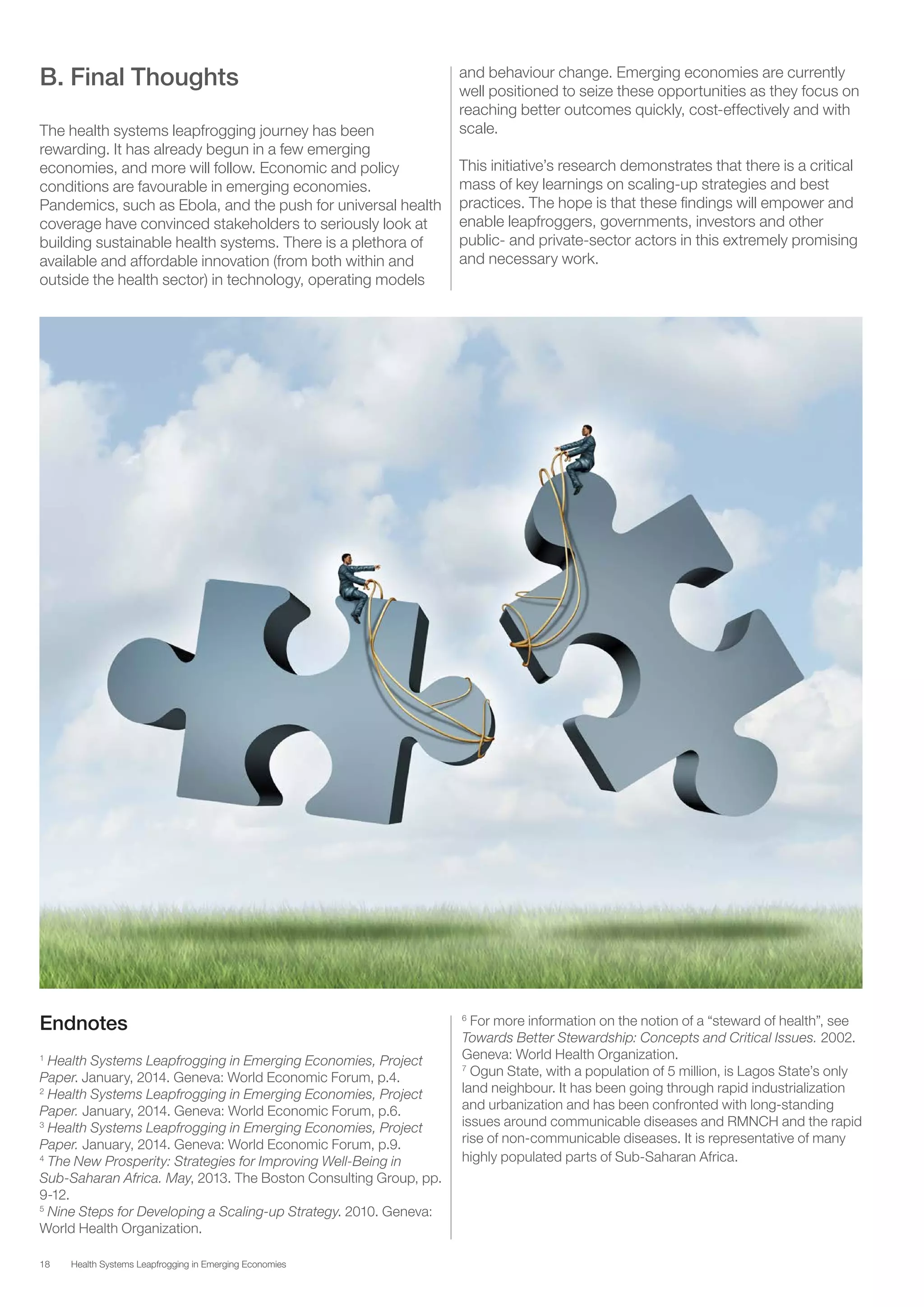 18 Health Systems Leapfrogging in Emerging Economies
B. Final Thoughts
The health systems leapfrogging journey has been
rewarding. It has already begun in a few emerging
economies, and more will follow. Economic and policy
conditions are favourable in emerging economies.
Pandemics, such as Ebola, and the push for universal health
coverage have convinced stakeholders to seriously look at
building sustainable health systems. There is a plethora of
available and affordable innovation (from both within and
outside the health sector) in technology, operating models
and behaviour change. Emerging economies are currently
well positioned to seize these opportunities as they focus on
reaching better outcomes quickly, cost-effectively and with
scale.
This initiative’s research demonstrates that there is a critical
mass of key learnings on scaling-up strategies and best
practices. The hope is that these findings will empower and
enable leapfroggers, governments, investors and other
public- and private-sector actors in this extremely promising
and necessary work.
Endnotes
1
Health Systems Leapfrogging in Emerging Economies, Project
Paper. January, 2014. Geneva: World Economic Forum, p.4.
2
Health Systems Leapfrogging in Emerging Economies, Project
Paper. January, 2014. Geneva: World Economic Forum, p.6.
3
Health Systems Leapfrogging in Emerging Economies, Project
Paper. January, 2014. Geneva: World Economic Forum, p.9.
4
The New Prosperity: Strategies for Improving Well-Being in
Sub-Saharan Africa. May, 2013. The Boston Consulting Group, pp.
9-12.
5
Nine Steps for Developing a Scaling-up Strategy. 2010. Geneva:
World Health Organization.
6
For more information on the notion of a “steward of health”, see
Towards Better Stewardship: Concepts and Critical Issues. 2002.
Geneva: World Health Organization.
7
Ogun State, with a population of 5 million, is Lagos State’s only
land neighbour. It has been going through rapid industrialization
and urbanization and has been confronted with long-standing
issues around communicable diseases and RMNCH and the rapid
rise of non-communicable diseases. It is representative of many
highly populated parts of Sub-Saharan Africa.
 