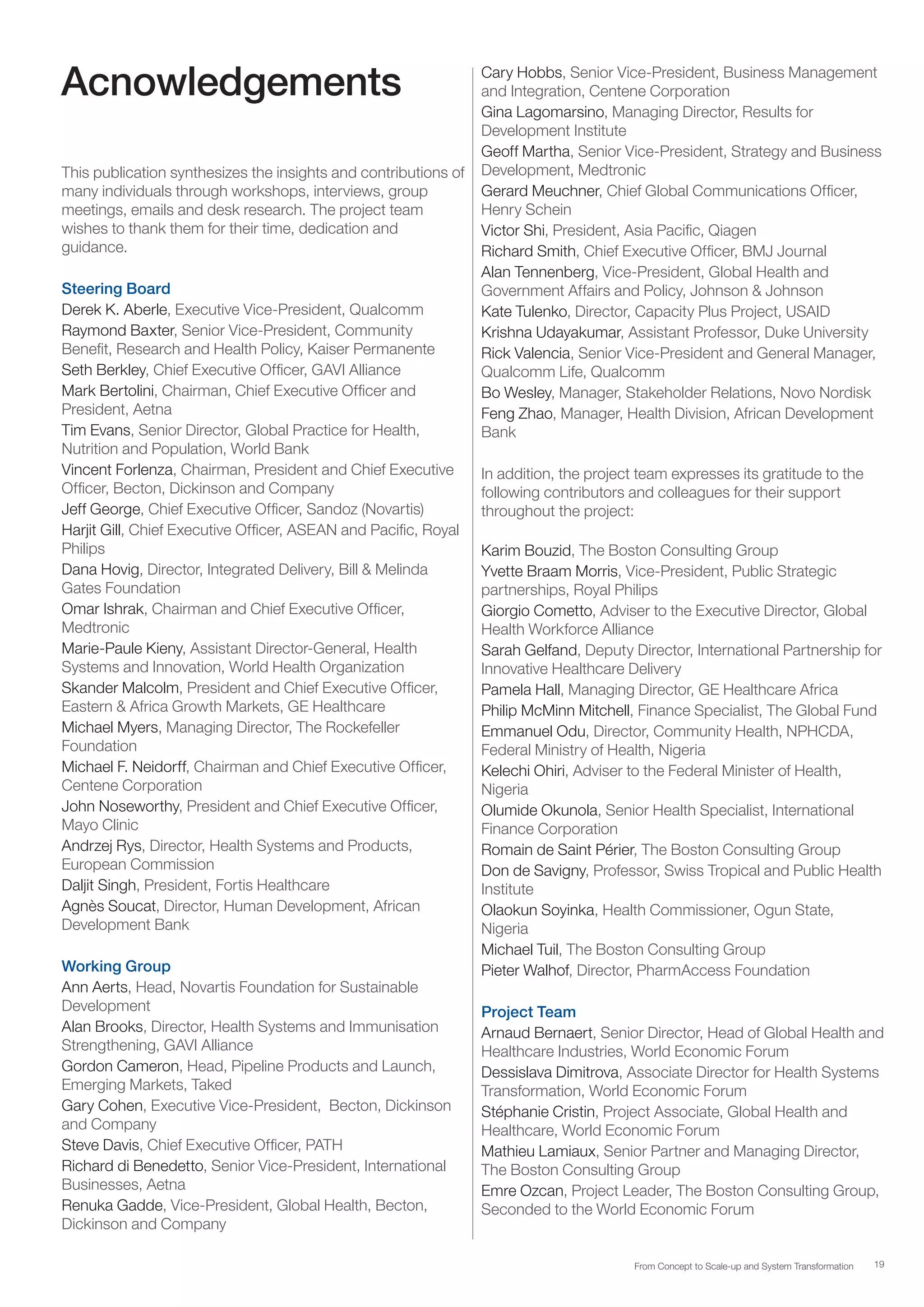 19From Concept to Scale-up and System Transformation
Acnowledgements
This publication synthesizes the insights and contributions of
many individuals through workshops, interviews, group
meetings, emails and desk research. The project team
wishes to thank them for their time, dedication and
guidance.
Steering Board
Derek K. Aberle, Executive Vice-President, Qualcomm
Raymond Baxter, Senior Vice-President, Community
Benefit, Research and Health Policy, Kaiser Permanente
Seth Berkley, Chief Executive Officer, GAVI Alliance
Mark Bertolini, Chairman, Chief Executive Officer and
President, Aetna
Tim Evans, Senior Director, Global Practice for Health,
Nutrition and Population, World Bank
Vincent Forlenza, Chairman, President and Chief Executive
Officer, Becton, Dickinson and Company
Jeff George, Chief Executive Officer, Sandoz (Novartis)
Harjit Gill, Chief Executive Officer, ASEAN and Pacific, Royal
Philips
Dana Hovig, Director, Integrated Delivery, Bill & Melinda
Gates Foundation
Omar Ishrak, Chairman and Chief Executive Officer,
Medtronic
Marie-Paule Kieny, Assistant Director-General, Health
Systems and Innovation, World Health Organization
Skander Malcolm, President and Chief Executive Officer,
Eastern & Africa Growth Markets, GE Healthcare
Michael Myers, Managing Director, The Rockefeller
Foundation
Michael F. Neidorff, Chairman and Chief Executive Officer,
Centene Corporation
John Noseworthy, President and Chief Executive Officer,
Mayo Clinic
Andrzej Rys, Director, Health Systems and Products,
European Commission
Daljit Singh, President, Fortis Healthcare
Agnès Soucat, Director, Human Development, African
Development Bank
Working Group
Ann Aerts, Head, Novartis Foundation for Sustainable
Development
Alan Brooks, Director, Health Systems and Immunisation
Strengthening, GAVI Alliance
Gordon Cameron, Head, Pipeline Products and Launch,
Emerging Markets, Taked
Gary Cohen, Executive Vice-President, Becton, Dickinson
and Company
Steve Davis, Chief Executive Officer, PATH
Richard di Benedetto, Senior Vice-President, International
Businesses, Aetna
Renuka Gadde, Vice-President, Global Health, Becton,
Dickinson and Company
Cary Hobbs, Senior Vice-President, Business Management
and Integration, Centene Corporation
Gina Lagomarsino, Managing Director, Results for
Development Institute
Geoff Martha, Senior Vice-President, Strategy and Business
Development, Medtronic
Gerard Meuchner, Chief Global Communications Officer,
Henry Schein
Victor Shi, President, Asia Pacific, Qiagen
Richard Smith, Chief Executive Officer, BMJ Journal
Alan Tennenberg, Vice-President, Global Health and
Government Affairs and Policy, Johnson & Johnson
Kate Tulenko, Director, Capacity Plus Project, USAID
Krishna Udayakumar, Assistant Professor, Duke University
Rick Valencia, Senior Vice-President and General Manager,
Qualcomm Life, Qualcomm
Bo Wesley, Manager, Stakeholder Relations, Novo Nordisk
Feng Zhao, Manager, Health Division, African Development
Bank
In addition, the project team expresses its gratitude to the
following contributors and colleagues for their support
throughout the project:
Karim Bouzid, The Boston Consulting Group
Yvette Braam Morris, Vice-President, Public Strategic
partnerships, Royal Philips
Giorgio Cometto, Adviser to the Executive Director, Global
Health Workforce Alliance
Sarah Gelfand, Deputy Director, International Partnership for
Innovative Healthcare Delivery
Pamela Hall, Managing Director, GE Healthcare Africa
Philip McMinn Mitchell, Finance Specialist, The Global Fund
Emmanuel Odu, Director, Community Health, NPHCDA,
Federal Ministry of Health, Nigeria
Kelechi Ohiri, Adviser to the Federal Minister of Health,
Nigeria
Olumide Okunola, Senior Health Specialist, International
Finance Corporation
Romain de Saint Périer, The Boston Consulting Group
Don de Savigny, Professor, Swiss Tropical and Public Health
Institute
Olaokun Soyinka, Health Commissioner, Ogun State,
Nigeria
Michael Tuil, The Boston Consulting Group
Pieter Walhof, Director, PharmAccess Foundation
Project Team
Arnaud Bernaert, Senior Director, Head of Global Health and
Healthcare Industries, World Economic Forum
Dessislava Dimitrova, Associate Director for Health Systems
Transformation, World Economic Forum
Stéphanie Cristin, Project Associate, Global Health and
Healthcare, World Economic Forum
Mathieu Lamiaux, Senior Partner and Managing Director,
The Boston Consulting Group
Emre Ozcan, Project Leader, The Boston Consulting Group,
Seconded to the World Economic Forum
 