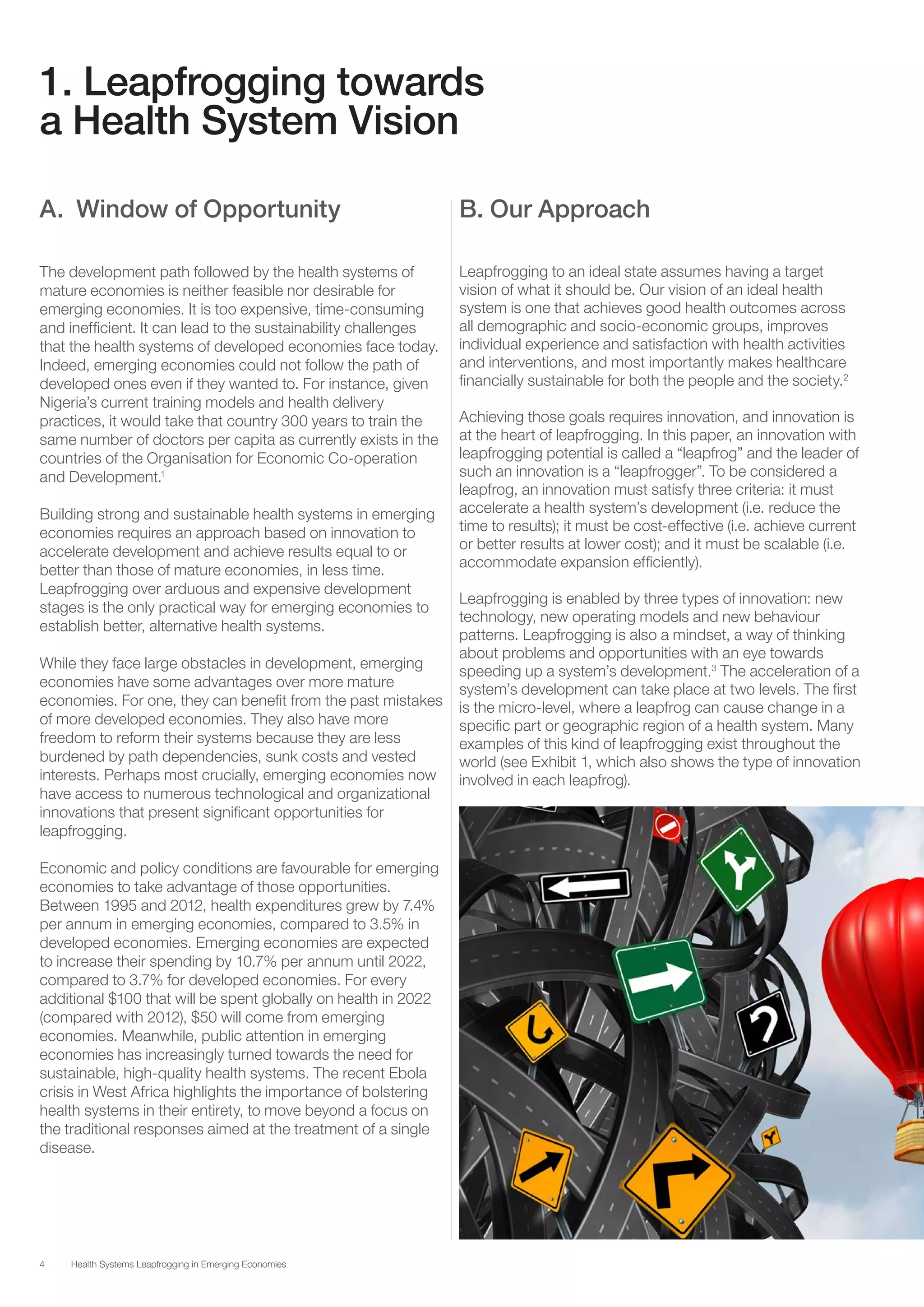 4 Health Systems Leapfrogging in Emerging Economies
1. Leapfrogging towards
a Health System Vision
A. Window of Opportunity
The development path followed by the health systems of
mature economies is neither feasible nor desirable for
emerging economies. It is too expensive, time-consuming
and inefficient. It can lead to the sustainability challenges
that the health systems of developed economies face today.
Indeed, emerging economies could not follow the path of
developed ones even if they wanted to. For instance, given
Nigeria’s current training models and health delivery
practices, it would take that country 300 years to train the
same number of doctors per capita as currently exists in the
countries of the Organisation for Economic Co-operation
and Development.1
Building strong and sustainable health systems in emerging
economies requires an approach based on innovation to
accelerate development and achieve results equal to or
better than those of mature economies, in less time.
Leapfrogging over arduous and expensive development
stages is the only practical way for emerging economies to
establish better, alternative health systems.
While they face large obstacles in development, emerging
economies have some advantages over more mature
economies. For one, they can benefit from the past mistakes
of more developed economies. They also have more
freedom to reform their systems because they are less
burdened by path dependencies, sunk costs and vested
interests. Perhaps most crucially, emerging economies now
have access to numerous technological and organizational
innovations that present significant opportunities for
leapfrogging.
Economic and policy conditions are favourable for emerging
economies to take advantage of those opportunities.
Between 1995 and 2012, health expenditures grew by 7.4%
per annum in emerging economies, compared to 3.5% in
developed economies. Emerging economies are expected
to increase their spending by 10.7% per annum until 2022,
compared to 3.7% for developed economies. For every
additional $100 that will be spent globally on health in 2022
(compared with 2012), $50 will come from emerging
economies. Meanwhile, public attention in emerging
economies has increasingly turned towards the need for
sustainable, high-quality health systems. The recent Ebola
crisis in West Africa highlights the importance of bolstering
health systems in their entirety, to move beyond a focus on
the traditional responses aimed at the treatment of a single
disease.
B. Our Approach
Leapfrogging to an ideal state assumes having a target
vision of what it should be. Our vision of an ideal health
system is one that achieves good health outcomes across
all demographic and socio-economic groups, improves
individual experience and satisfaction with health activities
and interventions, and most importantly makes healthcare
financially sustainable for both the people and the society.2
Achieving those goals requires innovation, and innovation is
at the heart of leapfrogging. In this paper, an innovation with
leapfrogging potential is called a “leapfrog” and the leader of
such an innovation is a “leapfrogger”. To be considered a
leapfrog, an innovation must satisfy three criteria: it must
accelerate a health system’s development (i.e. reduce the
time to results); it must be cost-effective (i.e. achieve current
or better results at lower cost); and it must be scalable (i.e.
accommodate expansion efficiently).
Leapfrogging is enabled by three types of innovation: new
technology, new operating models and new behaviour
patterns. Leapfrogging is also a mindset, a way of thinking
about problems and opportunities with an eye towards
speeding up a system’s development.3
The acceleration of a
system’s development can take place at two levels. The first
is the micro-level, where a leapfrog can cause change in a
specific part or geographic region of a health system. Many
examples of this kind of leapfrogging exist throughout the
world (see Exhibit 1, which also shows the type of innovation
involved in each leapfrog).
 