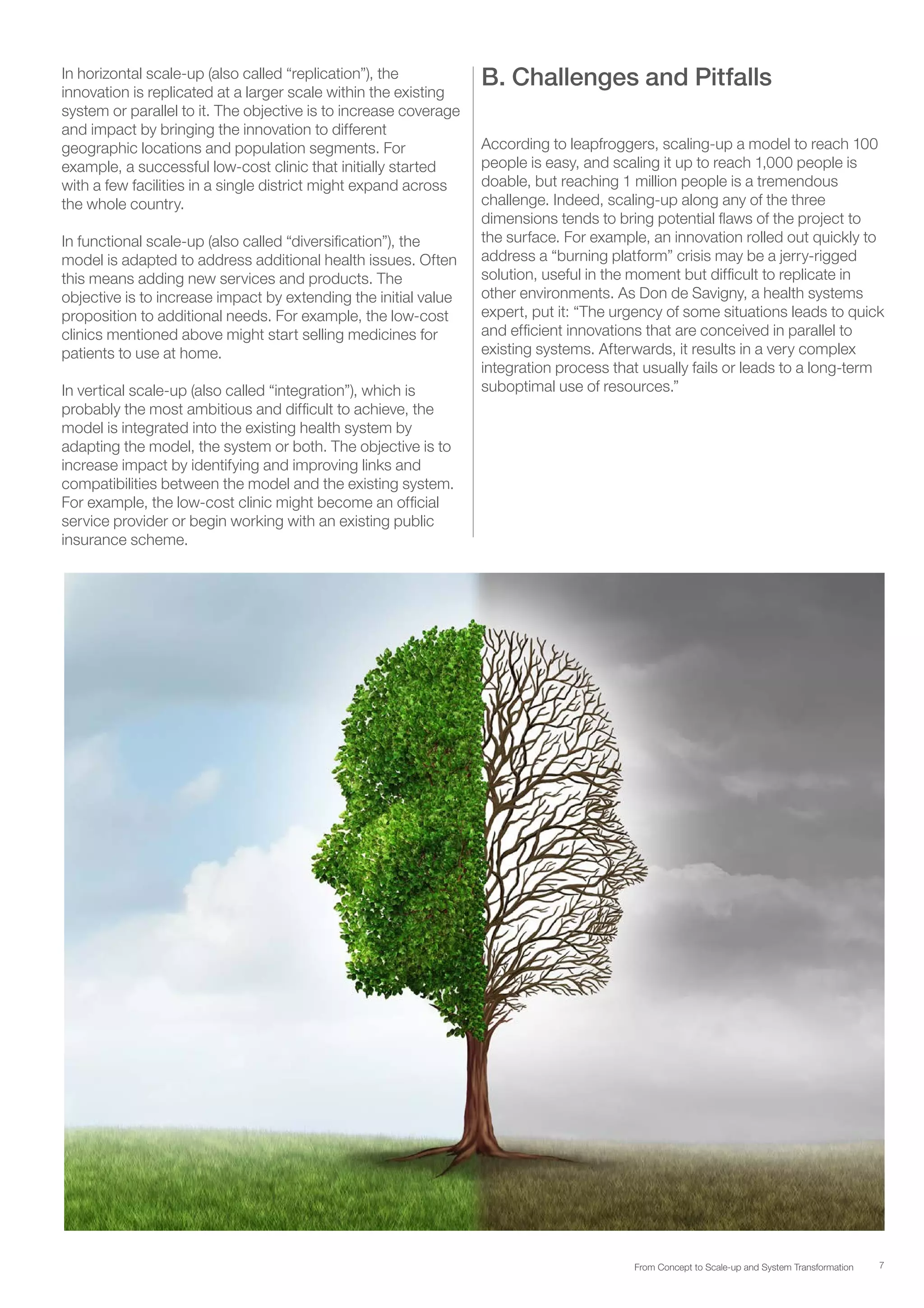 7From Concept to Scale-up and System Transformation
In horizontal scale-up (also called “replication”), the
innovation is replicated at a larger scale within the existing
system or parallel to it. The objective is to increase coverage
and impact by bringing the innovation to different
geographic locations and population segments. For
example, a successful low-cost clinic that initially started
with a few facilities in a single district might expand across
the whole country.
In functional scale-up (also called “diversification”), the
model is adapted to address additional health issues. Often
this means adding new services and products. The
objective is to increase impact by extending the initial value
proposition to additional needs. For example, the low-cost
clinics mentioned above might start selling medicines for
patients to use at home.
In vertical scale-up (also called “integration”), which is
probably the most ambitious and difficult to achieve, the
model is integrated into the existing health system by
adapting the model, the system or both. The objective is to
increase impact by identifying and improving links and
compatibilities between the model and the existing system.
For example, the low-cost clinic might become an official
service provider or begin working with an existing public
insurance scheme.
B. Challenges and Pitfalls
According to leapfroggers, scaling-up a model to reach 100
people is easy, and scaling it up to reach 1,000 people is
doable, but reaching 1 million people is a tremendous
challenge. Indeed, scaling-up along any of the three
dimensions tends to bring potential flaws of the project to
the surface. For example, an innovation rolled out quickly to
address a “burning platform” crisis may be a jerry-rigged
solution, useful in the moment but difficult to replicate in
other environments. As Don de Savigny, a health systems
expert, put it: “The urgency of some situations leads to quick
and efficient innovations that are conceived in parallel to
existing systems. Afterwards, it results in a very complex
integration process that usually fails or leads to a long-term
suboptimal use of resources.”
 