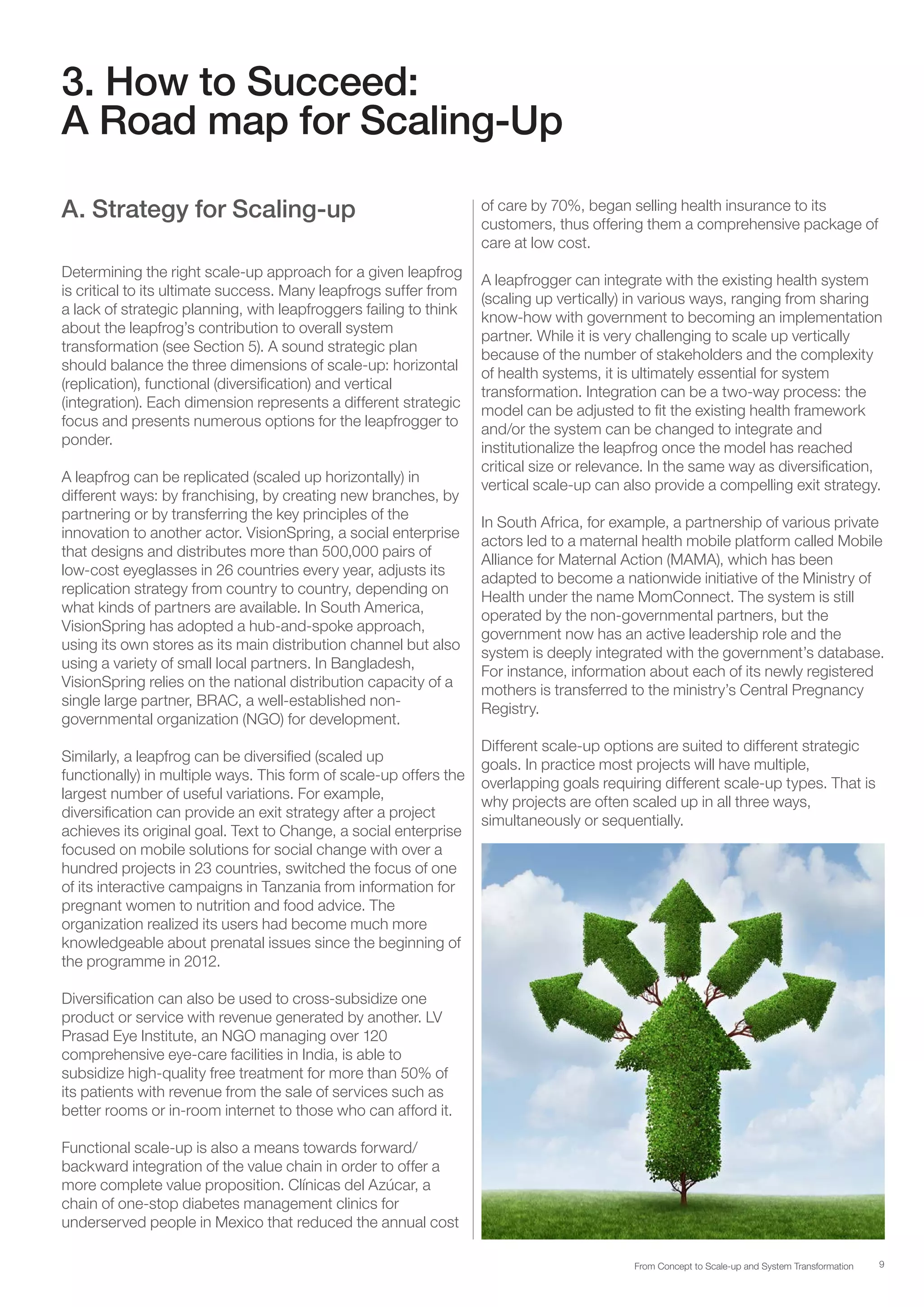 9From Concept to Scale-up and System Transformation
3. How to Succeed:
A Road map for Scaling-Up
A. Strategy for Scaling-up
Determining the right scale-up approach for a given leapfrog
is critical to its ultimate success. Many leapfrogs suffer from
a lack of strategic planning, with leapfroggers failing to think
about the leapfrog’s contribution to overall system
transformation (see Section 5). A sound strategic plan
should balance the three dimensions of scale-up: horizontal
(replication), functional (diversification) and vertical
(integration). Each dimension represents a different strategic
focus and presents numerous options for the leapfrogger to
ponder.
A leapfrog can be replicated (scaled up horizontally) in
different ways: by franchising, by creating new branches, by
partnering or by transferring the key principles of the
innovation to another actor. VisionSpring, a social enterprise
that designs and distributes more than 500,000 pairs of
low-cost eyeglasses in 26 countries every year, adjusts its
replication strategy from country to country, depending on
what kinds of partners are available. In South America,
VisionSpring has adopted a hub-and-spoke approach,
using its own stores as its main distribution channel but also
using a variety of small local partners. In Bangladesh,
VisionSpring relies on the national distribution capacity of a
single large partner, BRAC, a well-established non-
governmental organization (NGO) for development.
Similarly, a leapfrog can be diversified (scaled up
functionally) in multiple ways. This form of scale-up offers the
largest number of useful variations. For example,
diversification can provide an exit strategy after a project
achieves its original goal. Text to Change, a social enterprise
focused on mobile solutions for social change with over a
hundred projects in 23 countries, switched the focus of one
of its interactive campaigns in Tanzania from information for
pregnant women to nutrition and food advice. The
organization realized its users had become much more
knowledgeable about prenatal issues since the beginning of
the programme in 2012.
Diversification can also be used to cross-subsidize one
product or service with revenue generated by another. LV
Prasad Eye Institute, an NGO managing over 120
comprehensive eye-care facilities in India, is able to
subsidize high-quality free treatment for more than 50% of
its patients with revenue from the sale of services such as
better rooms or in-room internet to those who can afford it.
Functional scale-up is also a means towards forward/
backward integration of the value chain in order to offer a
more complete value proposition. Clínicas del Azúcar, a
chain of one-stop diabetes management clinics for
underserved people in Mexico that reduced the annual cost
of care by 70%, began selling health insurance to its
customers, thus offering them a comprehensive package of
care at low cost.
A leapfrogger can integrate with the existing health system
(scaling up vertically) in various ways, ranging from sharing
know-how with government to becoming an implementation
partner. While it is very challenging to scale up vertically
because of the number of stakeholders and the complexity
of health systems, it is ultimately essential for system
transformation. Integration can be a two-way process: the
model can be adjusted to fit the existing health framework
and/or the system can be changed to integrate and
institutionalize the leapfrog once the model has reached
critical size or relevance. In the same way as diversification,
vertical scale-up can also provide a compelling exit strategy.
In South Africa, for example, a partnership of various private
actors led to a maternal health mobile platform called Mobile
Alliance for Maternal Action (MAMA), which has been
adapted to become a nationwide initiative of the Ministry of
Health under the name MomConnect. The system is still
operated by the non-governmental partners, but the
government now has an active leadership role and the
system is deeply integrated with the government’s database.
For instance, information about each of its newly registered
mothers is transferred to the ministry’s Central Pregnancy
Registry.
Different scale-up options are suited to different strategic
goals. In practice most projects will have multiple,
overlapping goals requiring different scale-up types. That is
why projects are often scaled up in all three ways,
simultaneously or sequentially.
 