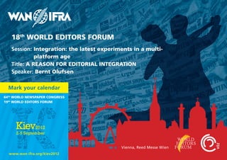18th WORLD EDITORS FORUM
   Session: Integration: the latest experiments in a multi-
             platform age
   Title: A REASON FOR EDITORIAL INTEGRATION
   Speaker: Bernt Olufsen

  Mark your calendar
64th WORLD NEWSPAPER CONGRESS
19th WORLD EDITORS FORUM




                                           Vienna, Reed Messe Wien
  www.wan-ifra.org/kiev2012
 