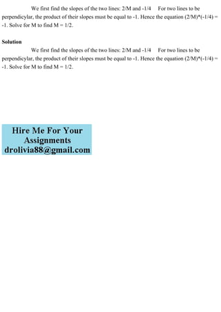We first find the slopes of the two lines: 2/M and -1/4 For two lines to be
perpendicylar, the product of their slopes must be equal to -1. Hence the equation (2/M)*(-1/4) =
-1. Solve for M to find M = 1/2.
Solution
We first find the slopes of the two lines: 2/M and -1/4 For two lines to be
perpendicylar, the product of their slopes must be equal to -1. Hence the equation (2/M)*(-1/4) =
-1. Solve for M to find M = 1/2.
 