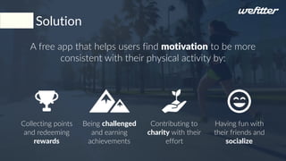A free app that helps users find motivation to be more
consistent with their physical activity by:
Collecting points
and redeeming
rewards
Being challenged
and earning
achievements
Having fun with
their friends and
socialize
Solution
Contributing to
charity with their
effort
 