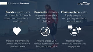 Solution for Business
Brands rewards users
at moments of triumph
and success after a
workout
Helping Improve brand
perception and increase
purchase intent
Companies motivates
employees trough an
exclusive incentives
platform
Helping create CSR,
reduce absenteeism and
improve productivity
Fitness centers creates
loyalty programs
recognizing member’s
commitment
Helping increase
retention, revenues and
engagement
 