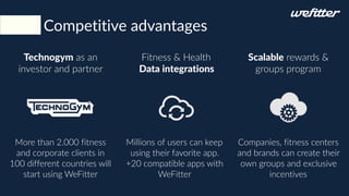 Competitive advantages
Fitness & Health
Data integrations
Technogym as an
investor and partner
Scalable rewards &
groups program
Millions of users can keep
using their favorite app.
+20 compatible apps with
WeFitter
More than 2.000 fitness
and corporate clients in
100 different countries will
start using WeFitter
Companies, fitness centers
and brands can create their
own groups and exclusive
incentives
 