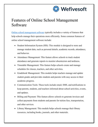 Features of Online School Management
Software
Online school management software typically includes a variety of features that
help schools manage their operations more efficiently. Some common features of
online school management software include:
• Student Information System (SIS): This module is designed to store and
manage student data, such as personal details, academic records, attendance,
and behavior.
• Attendance Management: This feature allows schools to track student
attendance and generate reports to monitor absenteeism and tardiness.
• Timetable Management: This feature helps schools create and manage
schedules for classes, teachers, and other activities.
• Gradebook Management: This module helps teachers manage and update
student grades and provides students and parents with easy access to their
academic progress.
• Communication Tools: These tools include email, SMS, and notifications to
keep parents, students, and teachers informed about school activities, events,
and updates.
• Billing and Payment: This feature allows schools to generate invoices and
collect payments from students and parents for tuition fees, transportation,
and other services.
• Library Management: This module helps schools manage their library
resources, including books, journals, and other materials.
 