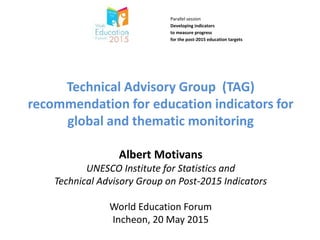 …
Technical Advisory Group (TAG)
recommendation for education indicators for
global and thematic monitoring
Albert Motivans
UNESCO Institute for Statistics and
Technical Advisory Group on Post-2015 Indicators
World Education Forum
Incheon, 20 May 2015
Parallel session
Developing indicators
to measure progress
for the post-2015 education targets
14:30-16:00
Wednesday, 20 May 2015
 