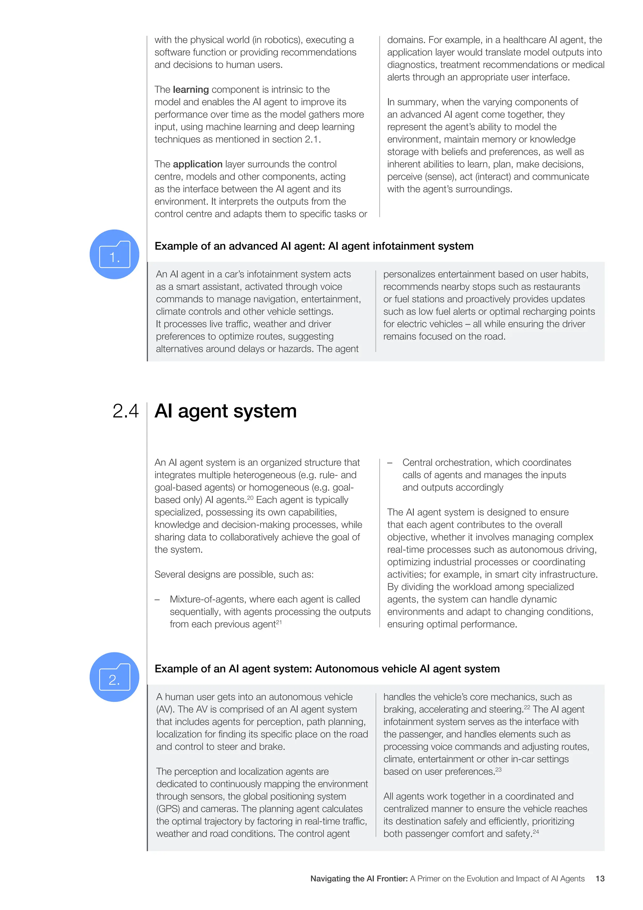 with the physical world (in robotics), executing a
software function or providing recommendations
and decisions to human users.
The learning component is intrinsic to the
model and enables the AI agent to improve its
performance over time as the model gathers more
input, using machine learning and deep learning
techniques as mentioned in section 2.1.
The application layer surrounds the control
centre, models and other components, acting
as the interface between the AI agent and its
environment. It interprets the outputs from the
control centre and adapts them to specific tasks or
domains. For example, in a healthcare AI agent, the
application layer would translate model outputs into
diagnostics, treatment recommendations or medical
alerts through an appropriate user interface.
In summary, when the varying components of
an advanced AI agent come together, they
represent the agent’s ability to model the
environment, maintain memory or knowledge
storage with beliefs and preferences, as well as
inherent abilities to learn, plan, make decisions,
perceive (sense), act (interact) and communicate
with the agent’s surroundings.
Example of an advanced AI agent: AI agent infotainment system
An AI agent in a car’s infotainment system acts
as a smart assistant, activated through voice
commands to manage navigation, entertainment,
climate controls and other vehicle settings.
It processes live traffic, weather and driver
preferences to optimize routes, suggesting
alternatives around delays or hazards. The agent
personalizes entertainment based on user habits,
recommends nearby stops such as restaurants
or fuel stations and proactively provides updates
such as low fuel alerts or optimal recharging points
for electric vehicles – all while ensuring the driver
remains focused on the road.
AI agent system
2.4
An AI agent system is an organized structure that
integrates multiple heterogeneous (e.g. rule- and
goal-based agents) or homogeneous (e.g. goal-
based only) AI agents.20
Each agent is typically
specialized, possessing its own capabilities,
knowledge and decision-making processes, while
sharing data to collaboratively achieve the goal of
the system.
Several designs are possible, such as:
– Mixture-of-agents, where each agent is called
sequentially, with agents processing the outputs
from each previous agent21
– Central orchestration, which coordinates
calls of agents and manages the inputs
and outputs accordingly
The AI agent system is designed to ensure
that each agent contributes to the overall
objective, whether it involves managing complex
real-time processes such as autonomous driving,
optimizing industrial processes or coordinating
activities; for example, in smart city infrastructure.
By dividing the workload among specialized
agents, the system can handle dynamic
environments and adapt to changing conditions,
ensuring optimal performance.
Example of an AI agent system: Autonomous vehicle AI agent system
A human user gets into an autonomous vehicle
(AV). The AV is comprised of an AI agent system
that includes agents for perception, path planning,
localization for finding its specific place on the road
and control to steer and brake.
The perception and localization agents are
dedicated to continuously mapping the environment
through sensors, the global positioning system
(GPS) and cameras. The planning agent calculates
the optimal trajectory by factoring in real-time traffic,
weather and road conditions. The control agent
handles the vehicle’s core mechanics, such as
braking, accelerating and steering.22
The AI agent
infotainment system serves as the interface with
the passenger, and handles elements such as
processing voice commands and adjusting routes,
climate, entertainment or other in-car settings
based on user preferences.23
All agents work together in a coordinated and
centralized manner to ensure the vehicle reaches
its destination safely and efficiently, prioritizing
both passenger comfort and safety.24
1.
2.
Navigating the AI Frontier: A Primer on the Evolution and Impact of AI Agents 13
 