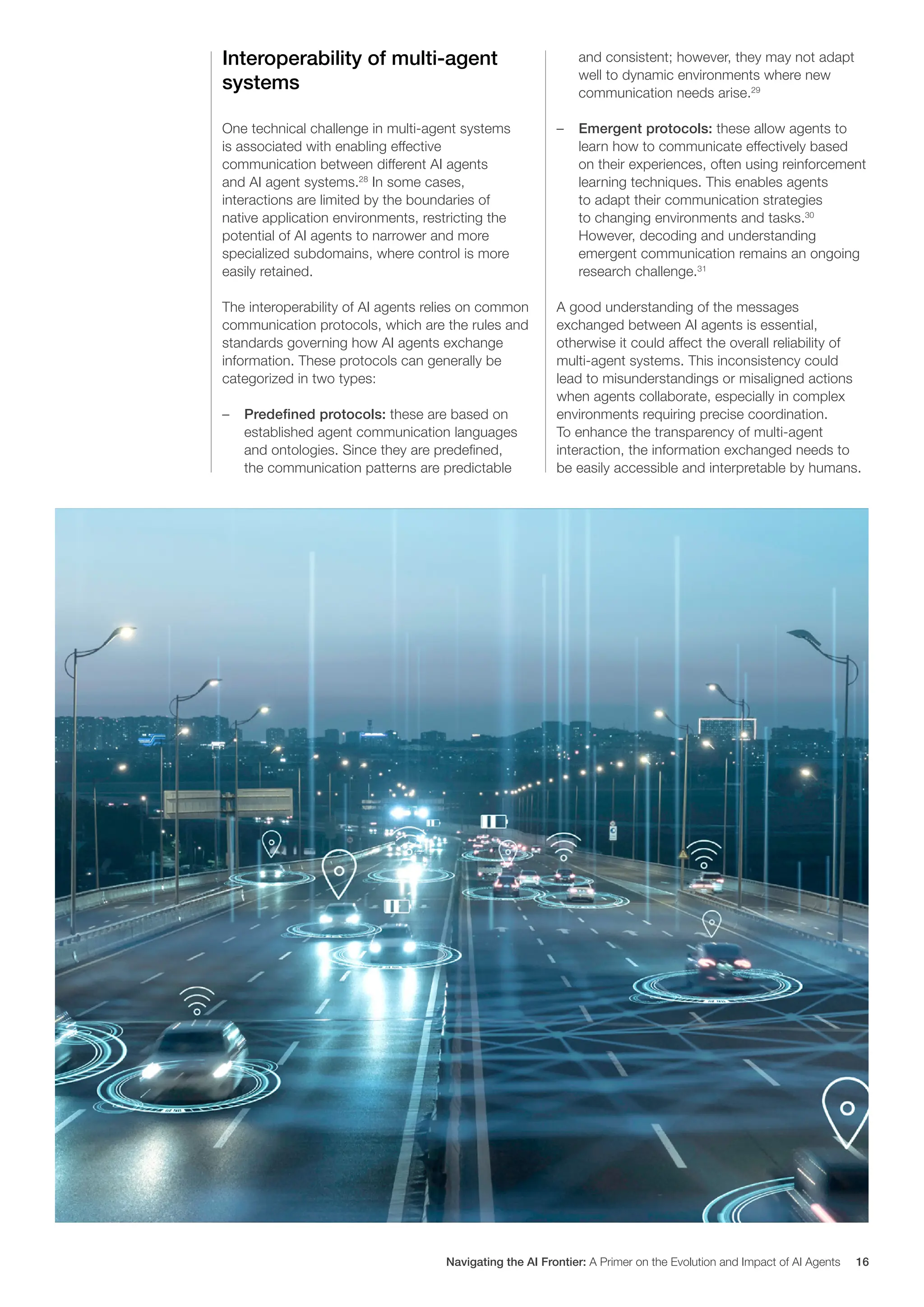 Interoperability of multi-agent
systems
One technical challenge in multi-agent systems
is associated with enabling effective
communication between different AI agents
and AI agent systems.28
In some cases,
interactions are limited by the boundaries of
native application environments, restricting the
potential of AI agents to narrower and more
specialized subdomains, where control is more
easily retained.
The interoperability of AI agents relies on common
communication protocols, which are the rules and
standards governing how AI agents exchange
information. These protocols can generally be
categorized in two types:
– Predefined protocols: these are based on
established agent communication languages
and ontologies. Since they are predefined,
the communication patterns are predictable
and consistent; however, they may not adapt
well to dynamic environments where new
communication needs arise.29
– Emergent protocols: these allow agents to
learn how to communicate effectively based
on their experiences, often using reinforcement
learning techniques. This enables agents
to adapt their communication strategies
to changing environments and tasks.30
However, decoding and understanding
emergent communication remains an ongoing
research challenge.31
A good understanding of the messages
exchanged between AI agents is essential,
otherwise it could affect the overall reliability of
multi-agent systems. This inconsistency could
lead to misunderstandings or misaligned actions
when agents collaborate, especially in complex
environments requiring precise coordination.
To enhance the transparency of multi-agent
interaction, the information exchanged needs to
be easily accessible and interpretable by humans.
Navigating the AI Frontier: A Primer on the Evolution and Impact of AI Agents 16
 
