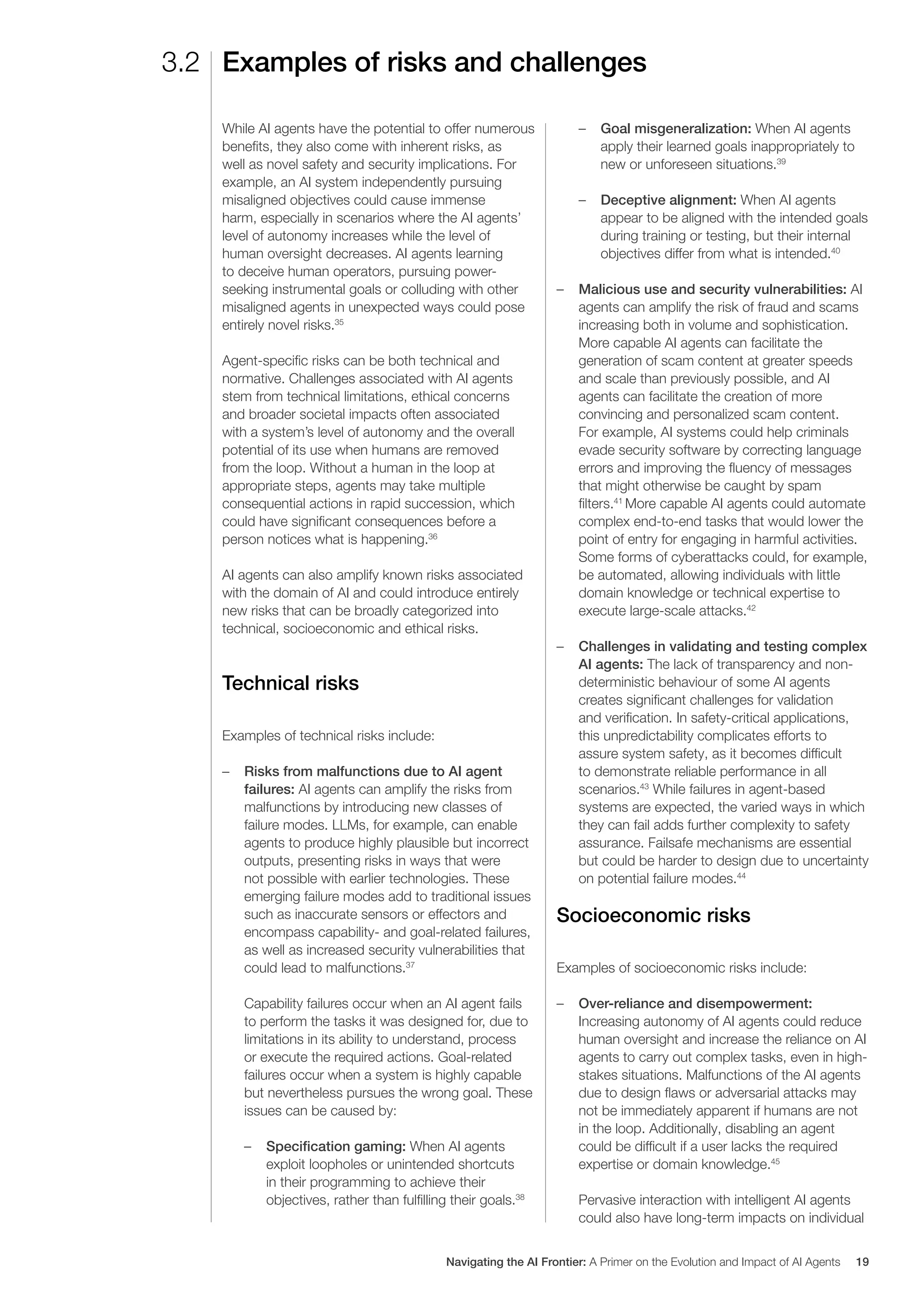 While AI agents have the potential to offer numerous
benefits, they also come with inherent risks, as
well as novel safety and security implications. For
example, an AI system independently pursuing
misaligned objectives could cause immense
harm, especially in scenarios where the AI agents’
level of autonomy increases while the level of
human oversight decreases. AI agents learning
to deceive human operators, pursuing power-
seeking instrumental goals or colluding with other
misaligned agents in unexpected ways could pose
entirely novel risks.35
Agent-specific risks can be both technical and
normative. Challenges associated with AI agents
stem from technical limitations, ethical concerns
and broader societal impacts often associated
with a system’s level of autonomy and the overall
potential of its use when humans are removed
from the loop. Without a human in the loop at
appropriate steps, agents may take multiple
consequential actions in rapid succession, which
could have significant consequences before a
person notices what is happening.36
AI agents can also amplify known risks associated
with the domain of AI and could introduce entirely
new risks that can be broadly categorized into
technical, socioeconomic and ethical risks.
Technical risks
Examples of technical risks include:
– Risks from malfunctions due to AI agent
failures: AI agents can amplify the risks from
malfunctions by introducing new classes of
failure modes. LLMs, for example, can enable
agents to produce highly plausible but incorrect
outputs, presenting risks in ways that were
not possible with earlier technologies. These
emerging failure modes add to traditional issues
such as inaccurate sensors or effectors and
encompass capability- and goal-related failures,
as well as increased security vulnerabilities that
could lead to malfunctions.37
Capability failures occur when an AI agent fails
to perform the tasks it was designed for, due to
limitations in its ability to understand, process
or execute the required actions. Goal-related
failures occur when a system is highly capable
but nevertheless pursues the wrong goal. These
issues can be caused by:
– Specification gaming: When AI agents
exploit loopholes or unintended shortcuts
in their programming to achieve their
objectives, rather than fulfilling their goals.38
– Goal misgeneralization: When AI agents
apply their learned goals inappropriately to
new or unforeseen situations.39
– Deceptive alignment: When AI agents
appear to be aligned with the intended goals
during training or testing, but their internal
objectives differ from what is intended.40
– Malicious use and security vulnerabilities: AI
agents can amplify the risk of fraud and scams
increasing both in volume and sophistication.
More capable AI agents can facilitate the
generation of scam content at greater speeds
and scale than previously possible, and AI
agents can facilitate the creation of more
convincing and personalized scam content.
For example, AI systems could help criminals
evade security software by correcting language
errors and improving the fluency of messages
that might otherwise be caught by spam
filters.41
More capable AI agents could automate
complex end-to-end tasks that would lower the
point of entry for engaging in harmful activities.
Some forms of cyberattacks could, for example,
be automated, allowing individuals with little
domain knowledge or technical expertise to
execute large-scale attacks.42
– Challenges in validating and testing complex
AI agents: The lack of transparency and non-
deterministic behaviour of some AI agents
creates significant challenges for validation
and verification. In safety-critical applications,
this unpredictability complicates efforts to
assure system safety, as it becomes difficult
to demonstrate reliable performance in all
scenarios.43
While failures in agent-based
systems are expected, the varied ways in which
they can fail adds further complexity to safety
assurance. Failsafe mechanisms are essential
but could be harder to design due to uncertainty
on potential failure modes.44
Socioeconomic risks
Examples of socioeconomic risks include:
– Over-reliance and disempowerment:
Increasing autonomy of AI agents could reduce
human oversight and increase the reliance on AI
agents to carry out complex tasks, even in high-
stakes situations. Malfunctions of the AI agents
due to design flaws or adversarial attacks may
not be immediately apparent if humans are not
in the loop. Additionally, disabling an agent
could be difficult if a user lacks the required
expertise or domain knowledge.45
Pervasive interaction with intelligent AI agents
could also have long-term impacts on individual
3.2 Examples of risks and challenges
Navigating the AI Frontier: A Primer on the Evolution and Impact of AI Agents 19
 