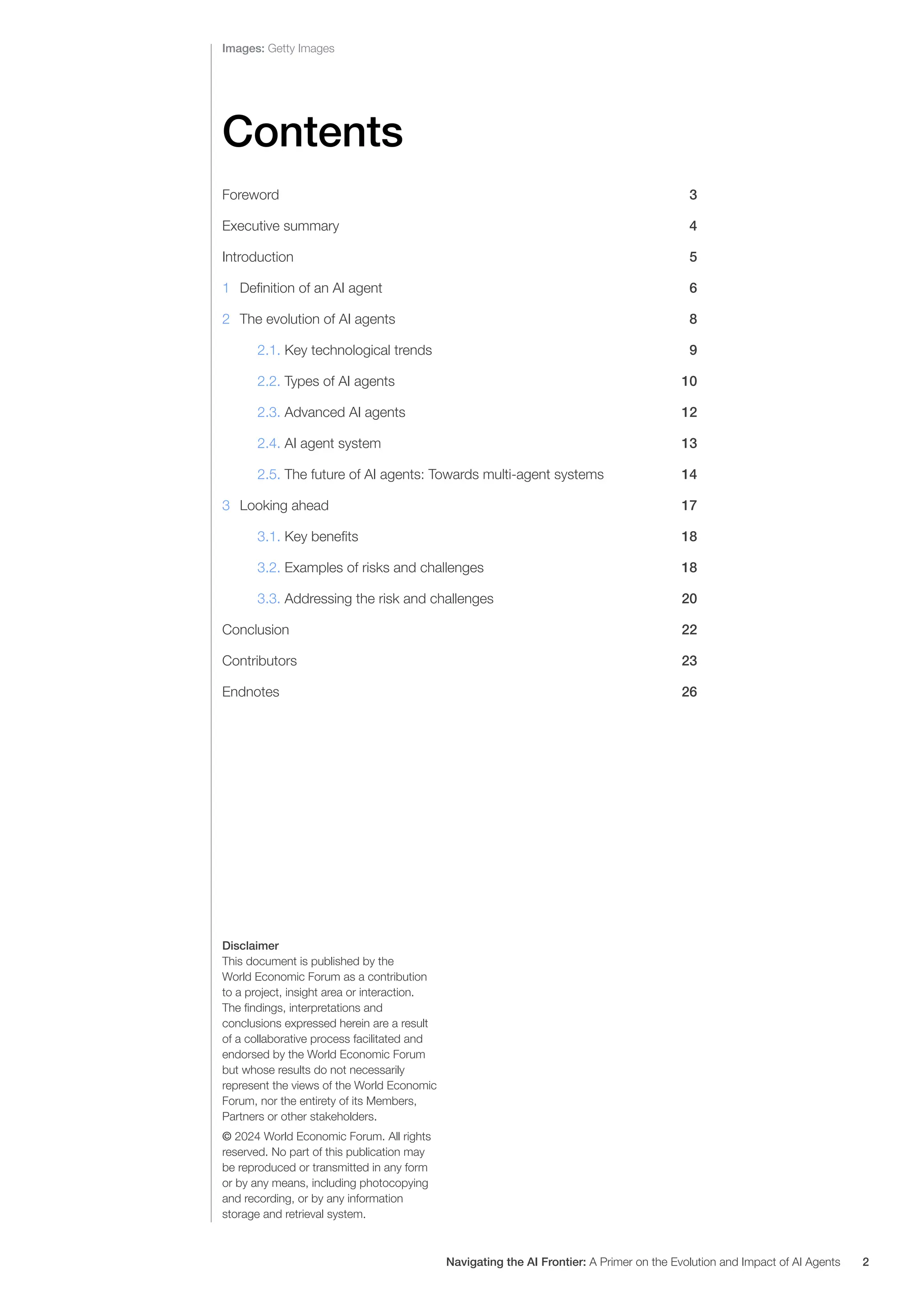Images: Getty Images
Disclaimer
This document is published by the
World Economic Forum as a contribution
to a project, insight area or interaction.
The findings, interpretations and
conclusions expressed herein are a result
of a collaborative process facilitated and
endorsed by the World Economic Forum
but whose results do not necessarily
represent the views of the World Economic
Forum, nor the entirety of its Members,
Partners or other stakeholders.
© 2024 World Economic Forum. All rights
reserved. No part of this publication may
be reproduced or transmitted in any form
or by any means, including photocopying
and recording, or by any information
storage and retrieval system.
Contents
Foreword		 3
Executive summary 4
Introduction 5
1 Definition of an AI agent 6
2 The evolution of AI agents 8
2.1. Key technological trends 9
2.2. Types of AI agents 10
2.3. Advanced AI agents 12
2.4. AI agent system 13
2.5. The future of AI agents: Towards multi-agent systems 14
3 Looking ahead 17
3.1. Key benefits 18
3.2. Examples of risks and challenges 18
3.3. Addressing the risk and challenges 20
Conclusion 22
Contributors 23
Endnotes		 26
Navigating the AI Frontier: A Primer on the Evolution and Impact of AI Agents 2
 