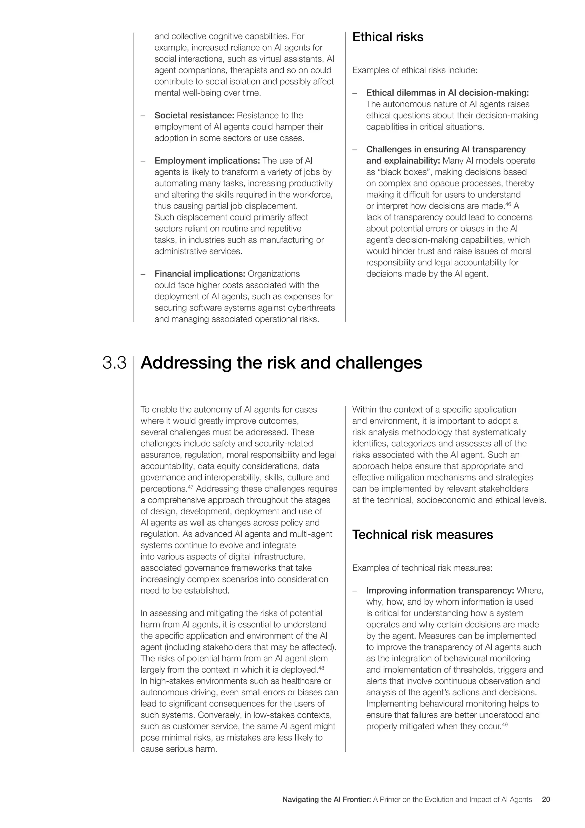 and collective cognitive capabilities. For
example, increased reliance on AI agents for
social interactions, such as virtual assistants, AI
agent companions, therapists and so on could
contribute to social isolation and possibly affect
mental well-being over time.
– Societal resistance: Resistance to the
employment of AI agents could hamper their
adoption in some sectors or use cases.
– Employment implications: The use of AI
agents is likely to transform a variety of jobs by
automating many tasks, increasing productivity
and altering the skills required in the workforce,
thus causing partial job displacement.
Such displacement could primarily affect
sectors reliant on routine and repetitive
tasks, in industries such as manufacturing or
administrative services.
– Financial implications: Organizations
could face higher costs associated with the
deployment of AI agents, such as expenses for
securing software systems against cyberthreats
and managing associated operational risks.
Ethical risks
Examples of ethical risks include:
– Ethical dilemmas in AI decision-making:
The autonomous nature of AI agents raises
ethical questions about their decision-making
capabilities in critical situations.
– Challenges in ensuring AI transparency
and explainability: Many AI models operate
as “black boxes”, making decisions based
on complex and opaque processes, thereby
making it difficult for users to understand
or interpret how decisions are made.46
A
lack of transparency could lead to concerns
about potential errors or biases in the AI
agent’s decision-making capabilities, which
would hinder trust and raise issues of moral
responsibility and legal accountability for
decisions made by the AI agent.
Addressing the risk and challenges
3.3
To enable the autonomy of AI agents for cases
where it would greatly improve outcomes,
several challenges must be addressed. These
challenges include safety and security-related
assurance, regulation, moral responsibility and legal
accountability, data equity considerations, data
governance and interoperability, skills, culture and
perceptions.47
Addressing these challenges requires
a comprehensive approach throughout the stages
of design, development, deployment and use of
AI agents as well as changes across policy and
regulation. As advanced AI agents and multi-agent
systems continue to evolve and integrate
into various aspects of digital infrastructure,
associated governance frameworks that take
increasingly complex scenarios into consideration
need to be established.
In assessing and mitigating the risks of potential
harm from AI agents, it is essential to understand
the specific application and environment of the AI
agent (including stakeholders that may be affected).
The risks of potential harm from an AI agent stem
largely from the context in which it is deployed.48
In high-stakes environments such as healthcare or
autonomous driving, even small errors or biases can
lead to significant consequences for the users of
such systems. Conversely, in low-stakes contexts,
such as customer service, the same AI agent might
pose minimal risks, as mistakes are less likely to
cause serious harm.
Within the context of a specific application
and environment, it is important to adopt a
risk analysis methodology that systematically
identifies, categorizes and assesses all of the
risks associated with the AI agent. Such an
approach helps ensure that appropriate and
effective mitigation mechanisms and strategies
can be implemented by relevant stakeholders
at the technical, socioeconomic and ethical levels.
Technical risk measures
Examples of technical risk measures:
– Improving information transparency: Where,
why, how, and by whom information is used
is critical for understanding how a system
operates and why certain decisions are made
by the agent. Measures can be implemented
to improve the transparency of AI agents such
as the integration of behavioural monitoring
and implementation of thresholds, triggers and
alerts that involve continuous observation and
analysis of the agent’s actions and decisions.
Implementing behavioural monitoring helps to
ensure that failures are better understood and
properly mitigated when they occur.49
Navigating the AI Frontier: A Primer on the Evolution and Impact of AI Agents 20
 